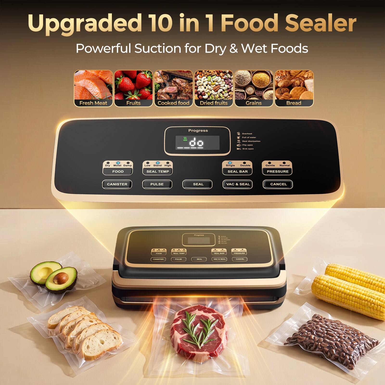 Upgraded 10 in 1 Food Sealer  
Powerful Suction for Dry & Wet Foods

Fresh Meat  
Fruits  
Cooked food  
Dried fruits  
Grains  
Bread  

Progress  
Shouthisat  
Full of with!  
Realt disalgation  
FTU open  
Sink open  
Dry Moist Damp  
Low Stand High  
Single Double  
Gentle Normal  
FOOD  
SEAL TEMP  
SEAL BAR  
PRESSURE  
CANISTER  
PULSE  
SEAL  
VAC & SEAL  
CANCEL  

Progress  
PUIDO  
MAL CIME  
MAL SIME  
PRESIDURE  
GANISPER  
PLAJE  
U.A.  
- MARL  
SANGEL