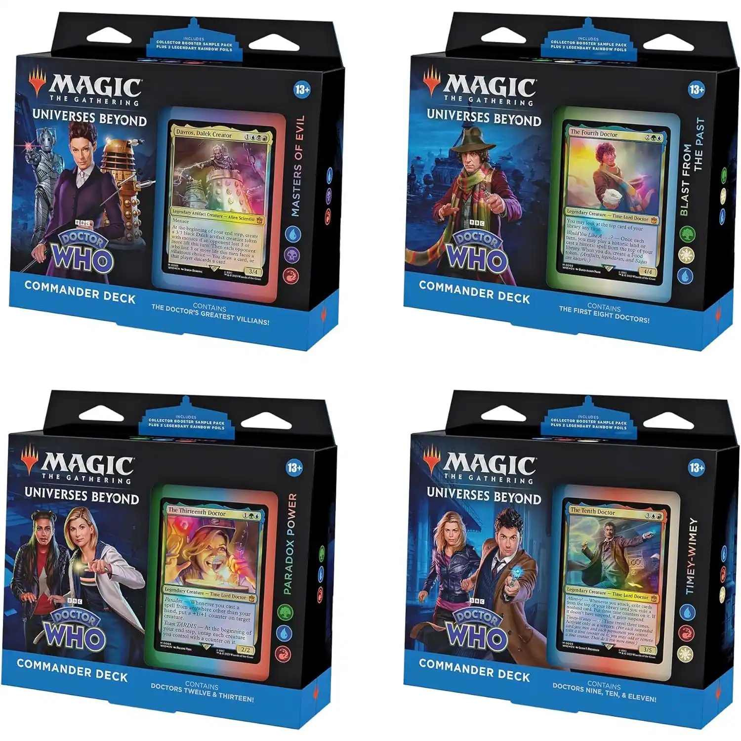 INCLUDES COLLECTOR BOOSTER SAMPLE PACK PLUS LEGENDARY RAINBOW FOILS

MAGIC THE GATHERING UNIVERSES BEYOND
DOCTOR WHO
COMMANDER DECK
THE DOCTOR'S CONTAINS GREATEST VILLIANS!
13 EVIL OF MASTERS

MAGIC THE GATHERING UNIVERSES BEYOND
DOCTOR WHO
COMMANDER DECK
THE FIRST CONTAINS EIGHT DOCTORS!
13+ PAST FROM THE BLAST

MAGIC THE GATHERING UNIVERSES BEYOND
DOCTOR WHO
COMMANDER DECK
DOCTORS TWELVE & THIRTEEN CONTAINS!
13+ POWER PARADOX

MAGIC THE GATHERING UNIVERSES BEYOND
DOCTOR WHO
COMMANDER DECK
CONTAINS DOCTORS NINE, TEN, ELEVEN!