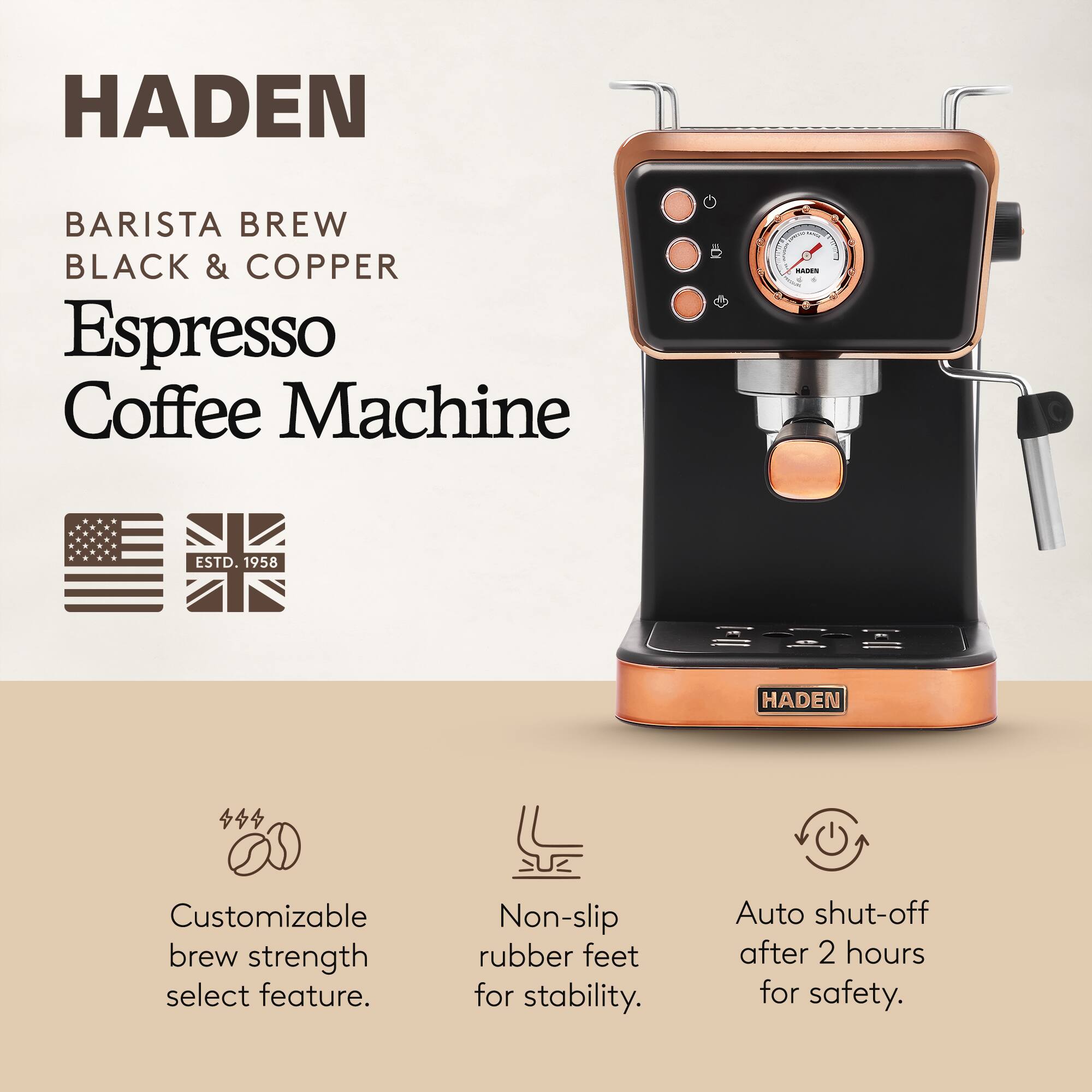 HADEN  
BARISTA BREW  
BLACK & COPPER  
Espresso Coffee Machine  

ESTD. 1958  

Customizable brew strength select feature.  
Non-slip rubber feet for stability.  
Auto shut-off after 2 hours for safety.