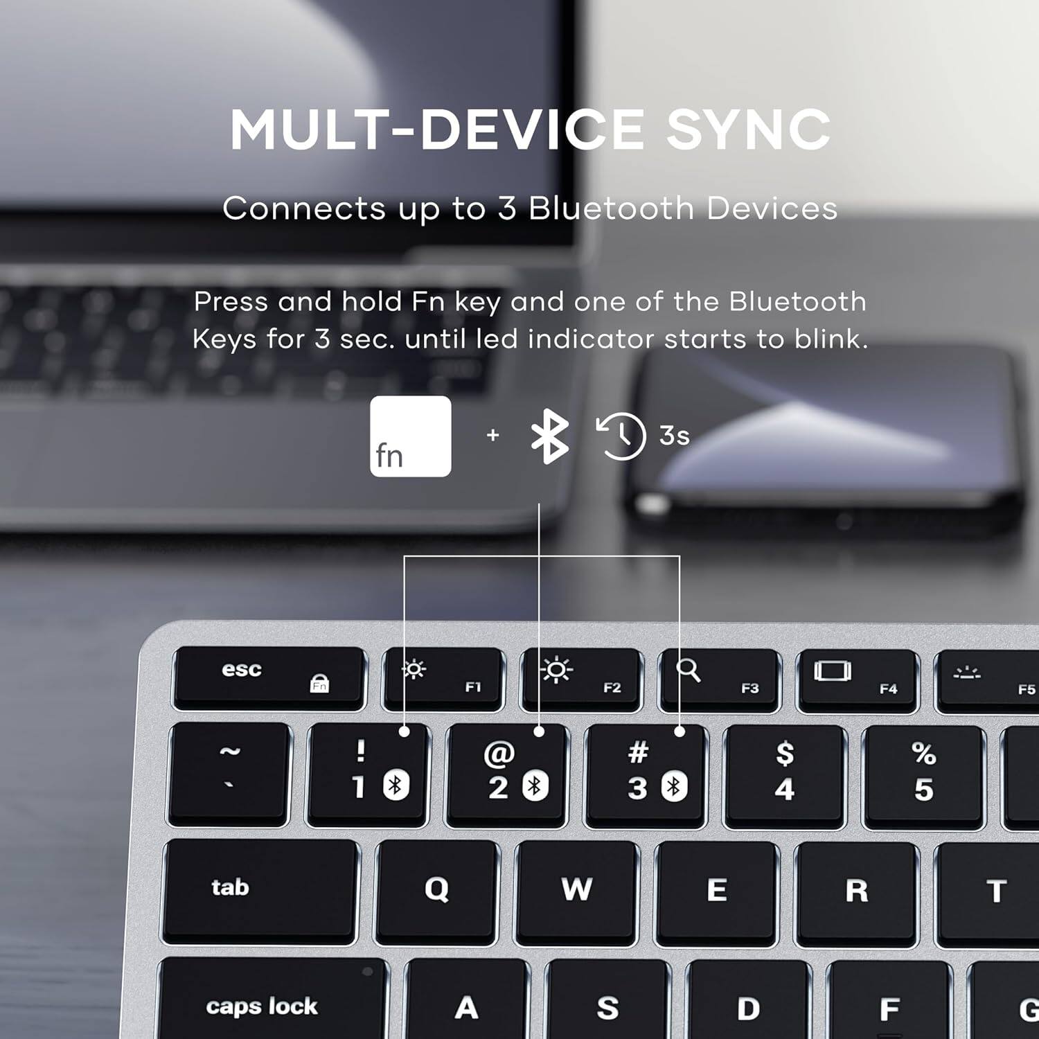 MULTI-DEVICE SYNC  
Connects up to 3 Bluetooth Devices  

Press and hold Fn key and one of the Bluetooth Keys for 3 sec. until led indicator starts to blink.  

fn + 4A 3s esc F1 F2 F3 F4 F5 ! 1 * @ 2 * # 3 * $ 4 % 5 tab Q W E R T caps lock A S D F