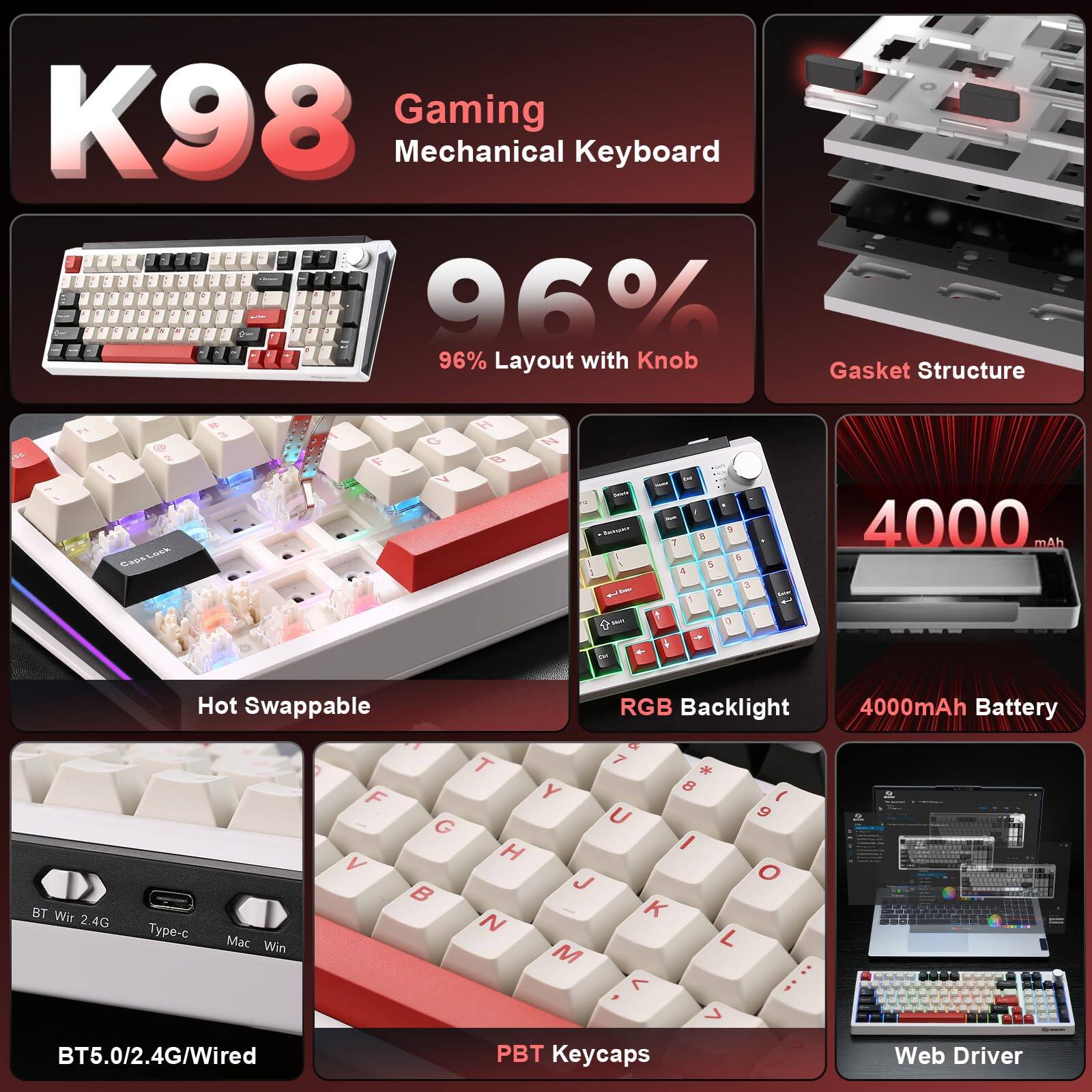 K98 Gaming Mechanical Keyboard

- 96% Layout with Knob
- Gasket Structure
- Hot Swappable
- RGB Backlight
- 4000mAh Battery
- BT5.0/2.4G/Wired
- PBT Keycaps
- Web Driver

BT Wir 2.4G Type-c Mac Win