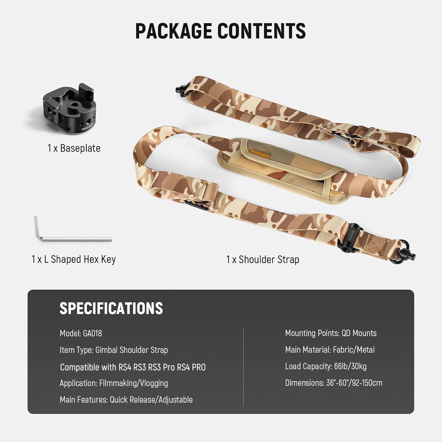 PACKAGE CONTENTS  
1 X Baseplate  
1 X L Shaped Hex Key  
1 X Shoulder Strap  

SPECIFICATIONS  
Model: GA018  
Item Type: Gimbal Shoulder Strap  
Compatible with RS4 RS3 RS3 Pro RS4 PRO  
Application: Filmmaking/Vlogging  
Main Features: Quick Release/Adjustable  
Mounting Points: QD Mounts  
Main Material: Fabric/Metal  
Load Capacity: 66lb/30kg  
Dimensions: 36"-60"/92-150cm