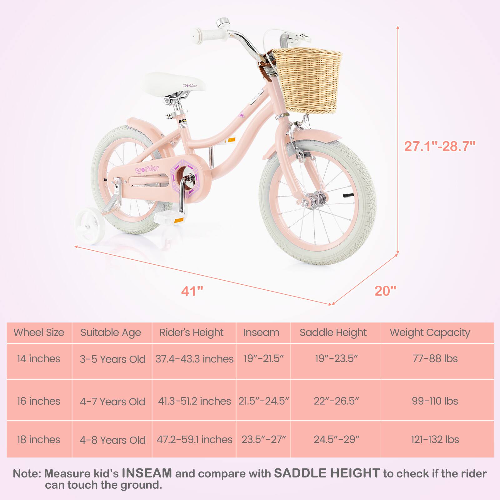 **Wheel Size** | **Suitable Age** | **Rider's Height** | **Inseam** | **Saddle Height** | **Weight Capacity**

14 inches | 3-5 Years Old | 37.4-43.3 inches | 19"-21.5" | 19"-23.5" | 77-88 lbs

16 inches | 4-7 Years Old | 41.3-51.2 inches | 21.5"-24.5" | 22"-26.5" | 99-110 lbs

18 inches | 4-8 Years Old | 47.2-59.1 inches | 23.5"-27" | 24.5"-29" | 121-132 lbs

**Note:** Measure kid's INSEAM and compare with SADDLE HEIGHT to check if the rider can touch the ground.