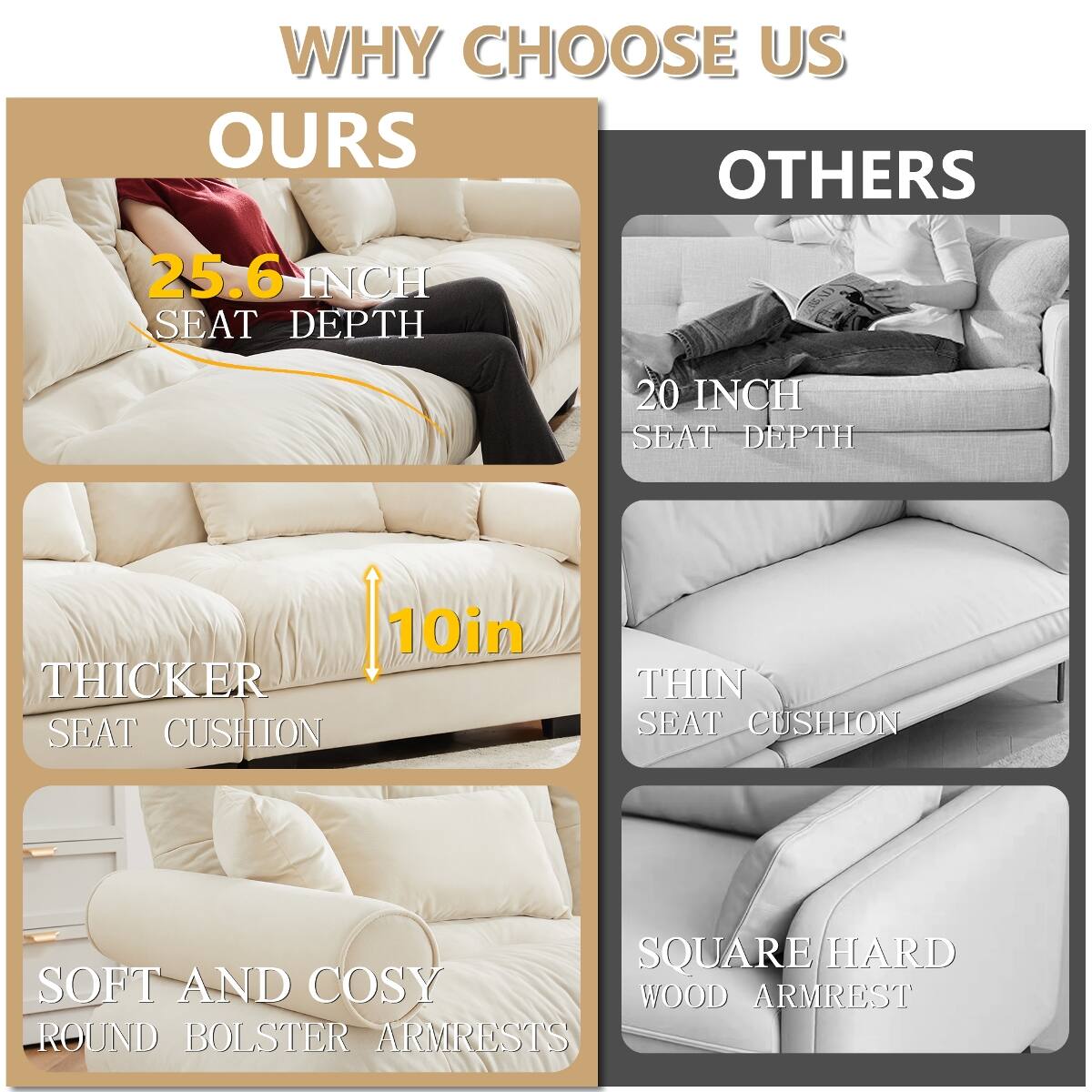 WHY CHOOSE US

OURS
- 25.6 INCH SEAT DEPTH
- 10in THICKER SEAT CUSHION
- SOFT AND COSY ROUND BOLSTER ARMRESTS

OTHERS
- 20 INCH SEAT DEPTH
- THIN SEAT CUSHION
- SQUARE/HARD WOOD ARMREST