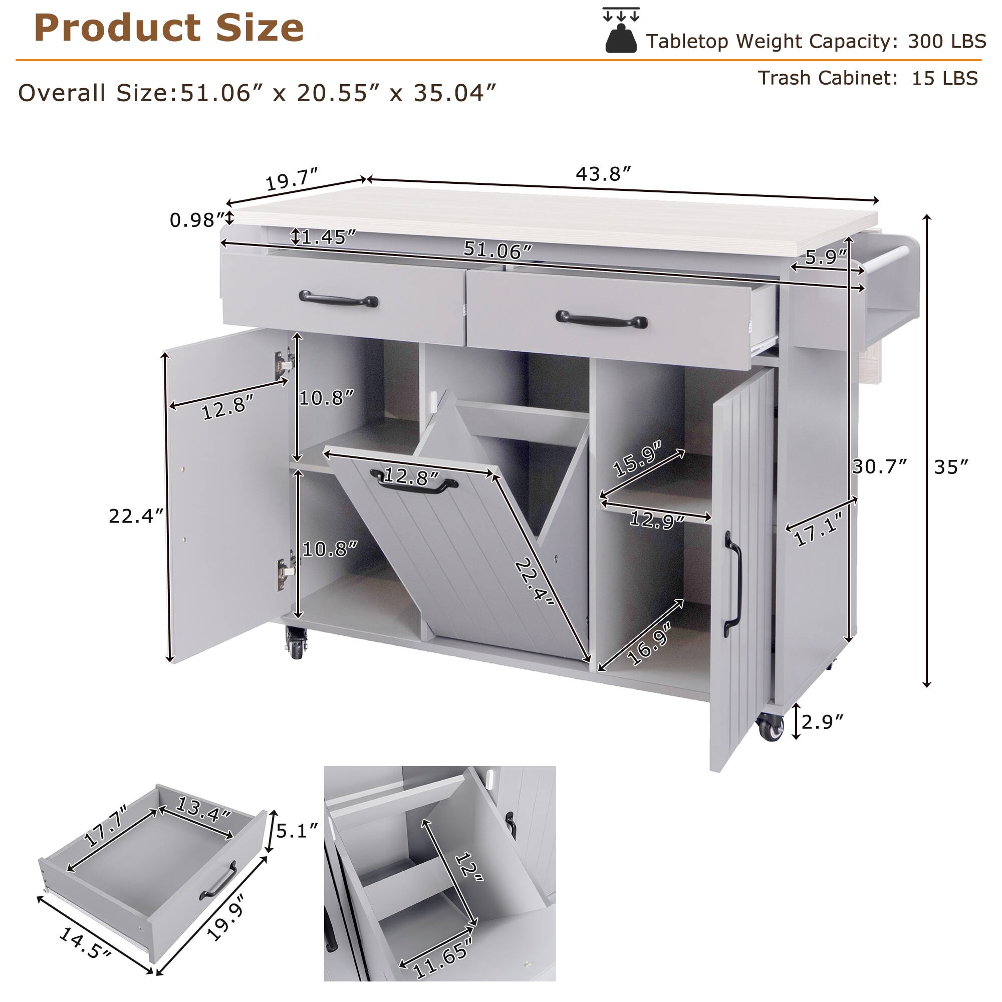Product Size

Overall Size: 51.06" x 20.55" x 35.04"

Tabletop Weight Capacity: 300 LBS

Trash Cabinet: 15 LBS

- Overall Size: 51.06" x 20.55" x 35.04"
- 43.8"
- 5.9"
- 19.7"
- 0.98"
- 11.45"
- 51.06"
- 22.4"
- 12.8"
- 10.8"
- 12.8"
- 10.8"
- 22.4"
- 15.9"
- 12.9"
- 16.9"
- 30.7"
- 35"
- 17.1"
- 2.9"
- 17.7"
- 14.5"
- 13.4"
- 5.1"
- 19.9"
- 12"
- 11.65"
-