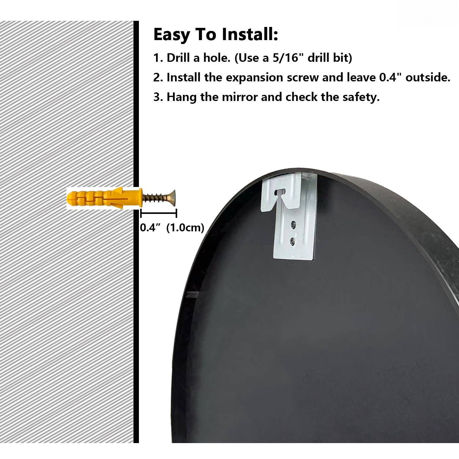 Easy To Install:

1. Drill a hole. (Use a 5/16" drill bit)
2. Install the expansion screw and leave 0.4" outside.
3. Hang the mirror and check the safety.

0.4" (1.0cm)