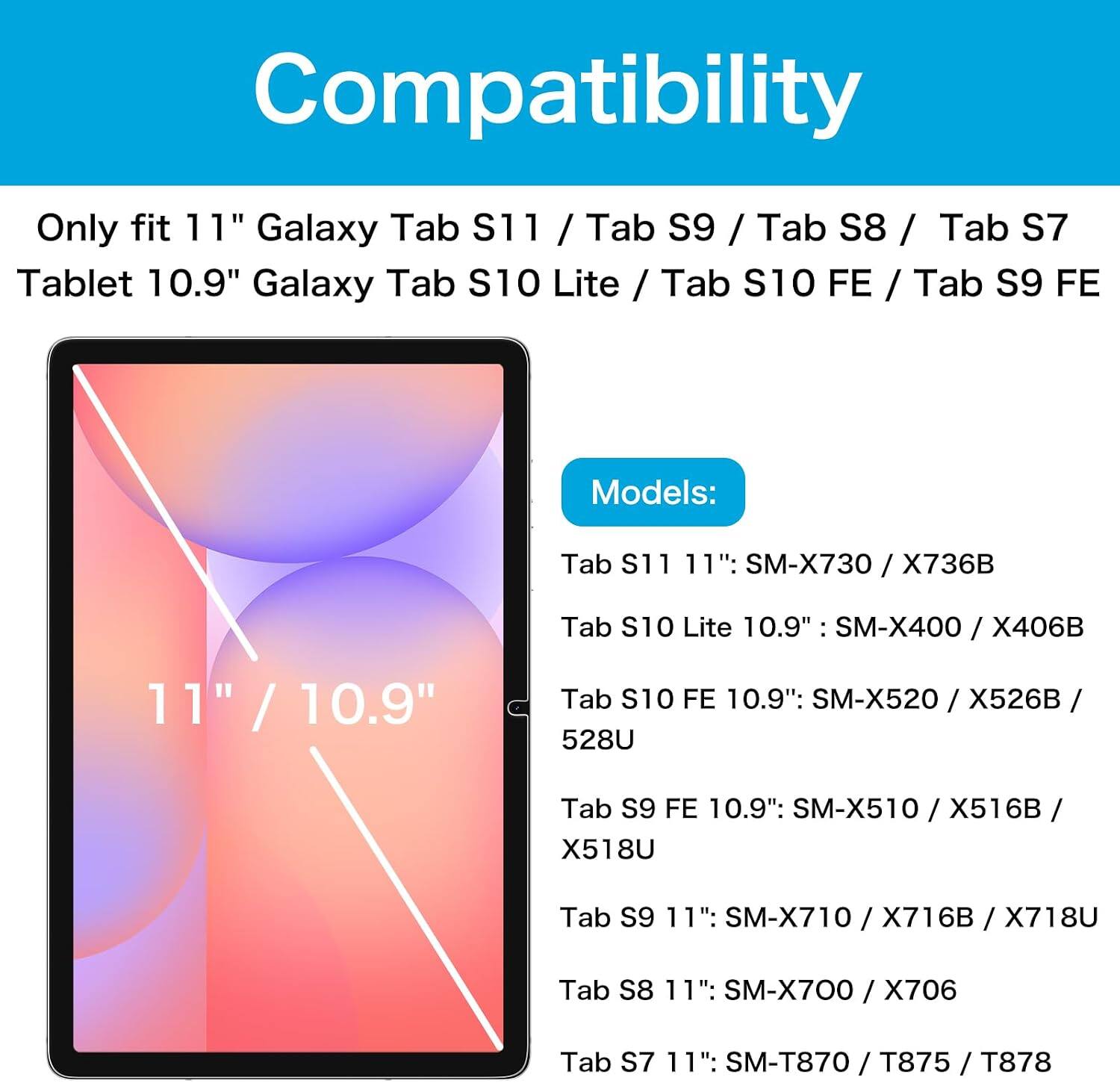 Compatibility

Only fit 11" Galaxy Tab S11 / Tab S9 / Tab S8 / Tab S7 Tablet 10.9" Galaxy Tab S10 Lite / Tab S10 FE / Tab S9 FE

Models:
- Tab S11 11": SM-X730 / X736B
- Tab S10 Lite 10.9": SM-X400 / X406B
- Tab S10 FE 10.9": SM-X520 / X526B / 528U
- Tab S9 FE 10.9": SM-X510 / X516B / X518U
- Tab S9 11": SM-X710 / X716B / X718U
- Tab S8 11": SM-X700 / X706
- Tab S7 11": SM-T870 / T875 / T878
