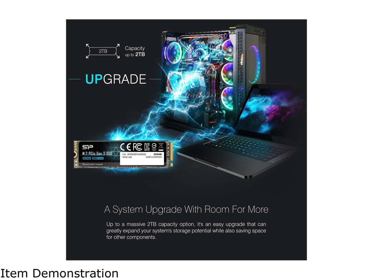 **UPGRADE**

**Capacity up to 2TB**

**A System Upgrade With Room For More**

Up to a massive 2TB capacity option, it's an easy upgrade that can greatly expand your system's storage potential while also saving space for other components.

**Item Demonstration**

- SP M.2 PCIe Gen 3 SSD
- NVMe 800MB/s
- Warranty void if removed

- 256GB
- Part No: SP256GB94A0028
- SampleXxxxXxxx