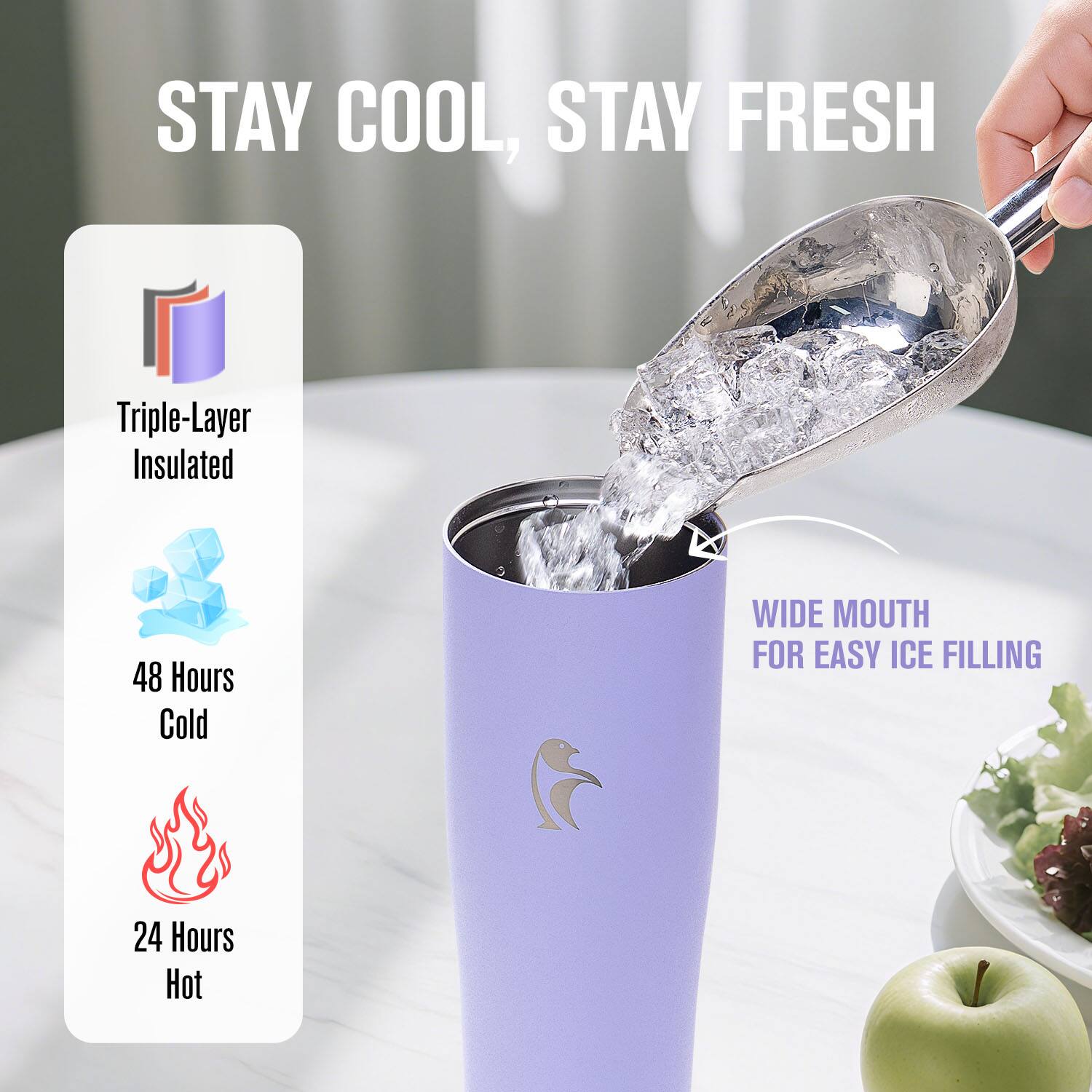 STAY COOL, STAY FRESH

Triple-Layer Insulated

48 Hours Cold

24 Hours Hot

WIDE MOUTH FOR EASY ICE FILLING