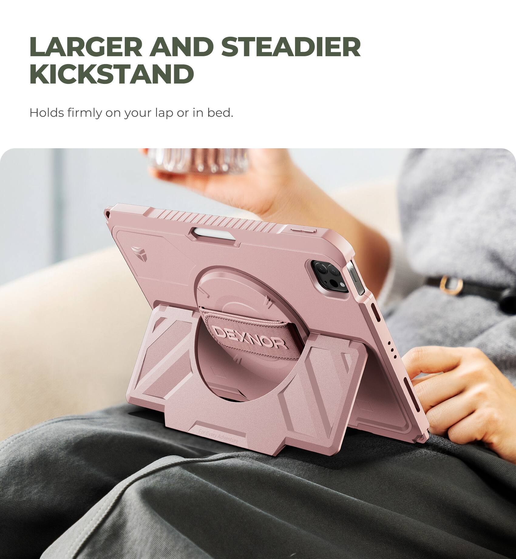 LARGER AND STEADIER KICKSTAND  
Holds firmly on your lap or in bed.  

DEXNOR  
For Every Adventure