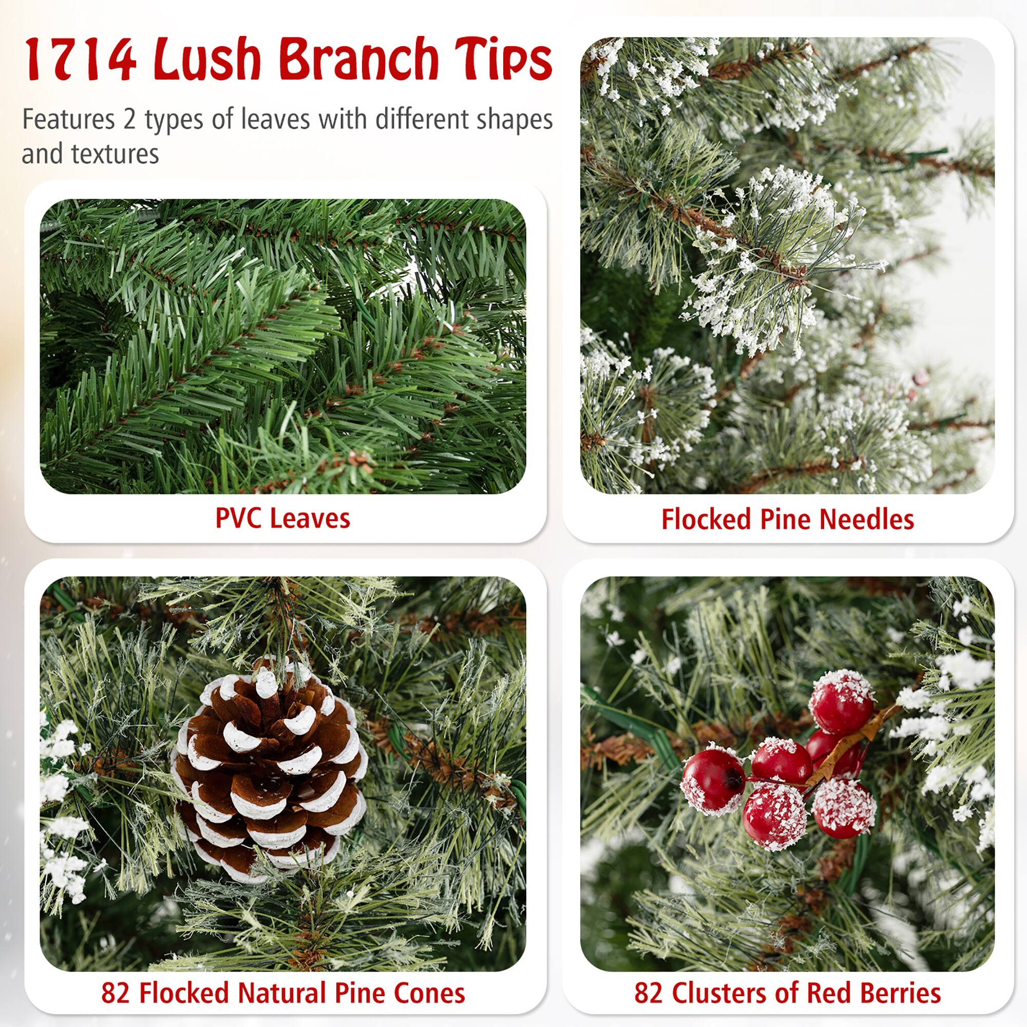 1714 Lush Branch Tips

Features 2 types of leaves with different shapes and textures

- PVC Leaves
- Flocked Pine Needles
- 82 Flocked Natural Pine Cones
- 82 Clusters of Red Berries