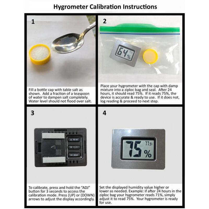 Hygrometer Calibration Instructions

1. Fill a bottle cap with table salt as shown. Add a fraction of a teaspoon of water to dampen salt completely. Water level should not flood over salt.

2. Place your hygrometer with the cap with damp mixture into a ziploc bag and seal. After 24 hours, it should read 75%. If it reads 75%, the device is accurate & ready to use. If it does not, log reading & proceed to next step.

3. To calibrate, press and hold the "ADJ" button for 3 seconds to access the calibration mode. Press (UP) or (DOWN) arrows to adjust the display accordingly.

4. Set the displayed humidity value higher or lower as needed. Example: if after 24 hours in the ziploc bag your hygrometer reads 71%, simply adjust it to read 75%. Your hygrometer is ready for use.