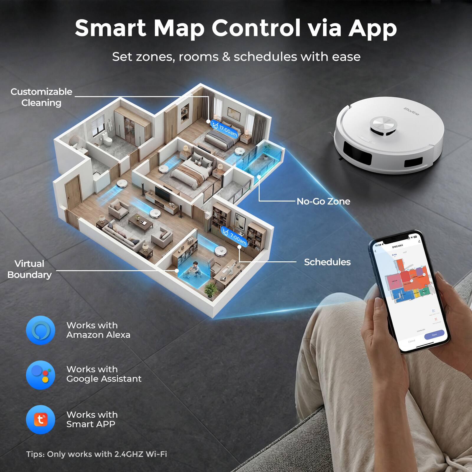 Smart Map Control via App  
Set zones, rooms & schedules with ease  

Customizable Cleaning  
Virtual Boundary  
No-Go Zone  
Schedules  

Works with Amazon Alexa  
Works with Google Assistant  
Works with Smart APP  

Tips: Only works with 2.4GHz Wi-Fi