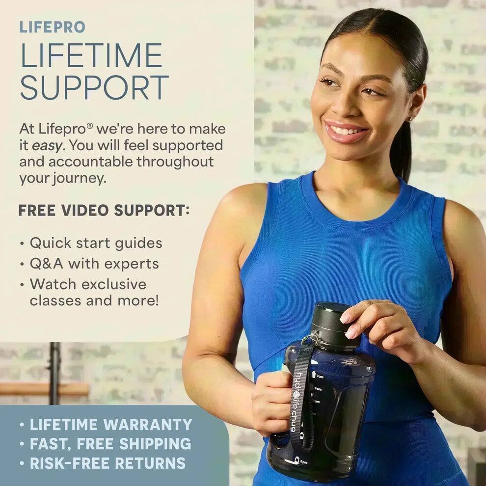 LIFEPRO  
LIFETIME SUPPORT  

At Lifepro® we're here to make it easy. You will feel supported and accountable throughout your journey.  

FREE VIDEO SUPPORT:  
- Quick start guides  
- Q&A with experts  
- Watch exclusive classes and more!  

- LIFETIME WARRANTY  
- FAST, FREE SHIPPING  
- RISK-FREE RETURNS