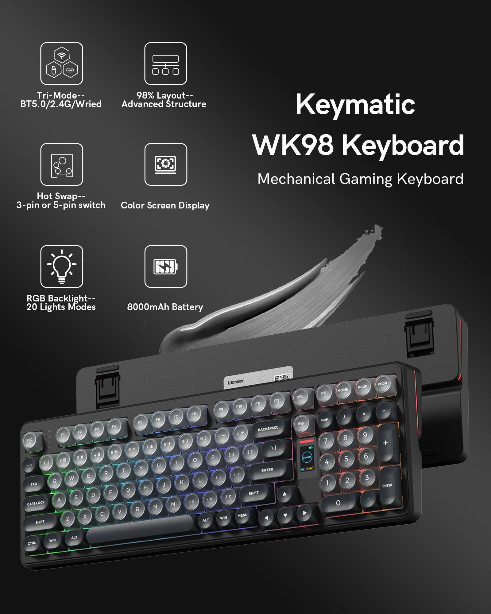 Tri-Mode-- BT5.0/2.4G/Wired  
98% Layout-- Advanced Structure  
Hot Swap-- 3-pin or 5-pin switch  
Color Screen Display  
RGB Backlight-- 20 Lights Modes  
8000mAh Battery  

Keymatic WK98 Keyboard  
Mechanical Gaming Keyboard