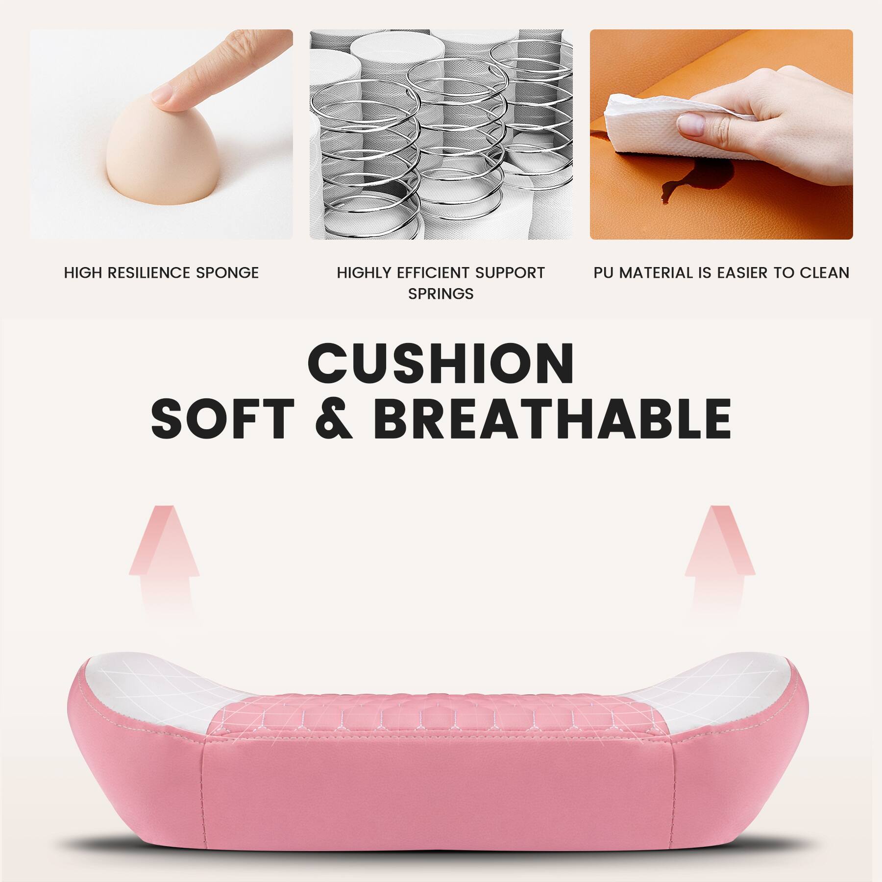 HIGH RESILIENCE SPONGE  
HIGHLY EFFICIENT SUPPORT SPRINGS  
PU MATERIAL IS EASIER TO CLEAN  

CUSHION  
SOFT & BREATHABLE