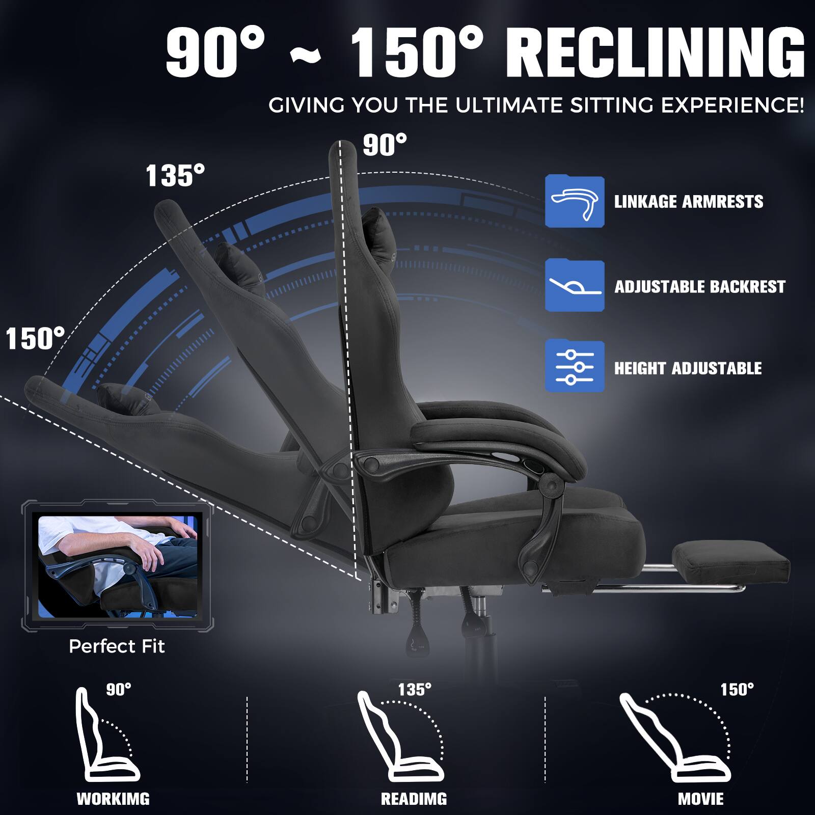90° ~ 150° RECLINING GIVING YOU THE ULTIMATE SITTING EXPERIENCE!

- LINKAGE ARMRESTS
- ADJUSTABLE BACKREST
- HEIGHT ADJUSTABLE

Perfect Fit

- 90° WORKING
- 135° READING
- 150° MOVIE