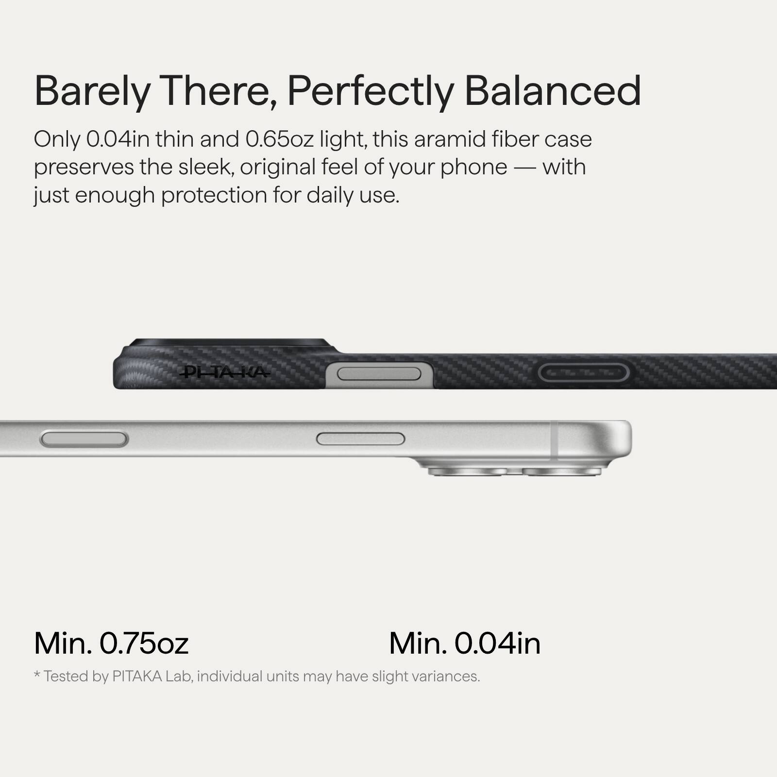 Barely There, Perfectly Balanced

Only 0.04in thin and 0.65oz light, this aramid fiber case preserves the sleek, original feel of your phone — with just enough protection for daily use.

Min. 0.75oz  
* Tested by PITAKA Lab, individual units may have slight variances.

Min. 0.04in  
* Tested by PITAKA Lab, individual units may have slight variances.