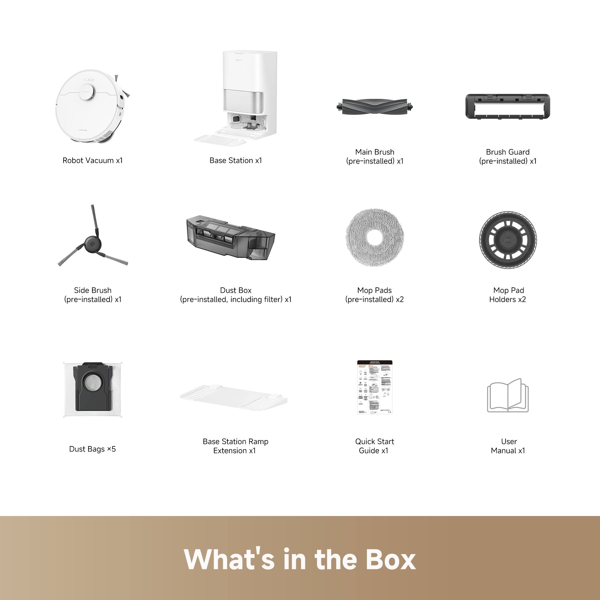 Robot Vacuum x1  
Base Station x1  
Main Brush (pre-installed) x1  
Brush Guard (pre-installed) x1  
Side Brush (pre-installed) x1  
Dust Box (pre-installed, including filter) x1  
Mop Pads (pre-installed) x2  
Mop Pad Holders x2  
Dust Bags x5  
Base Station Ramp Extension x1  
Quick Start Guide x1  
User Manual x1  

What's in the Box