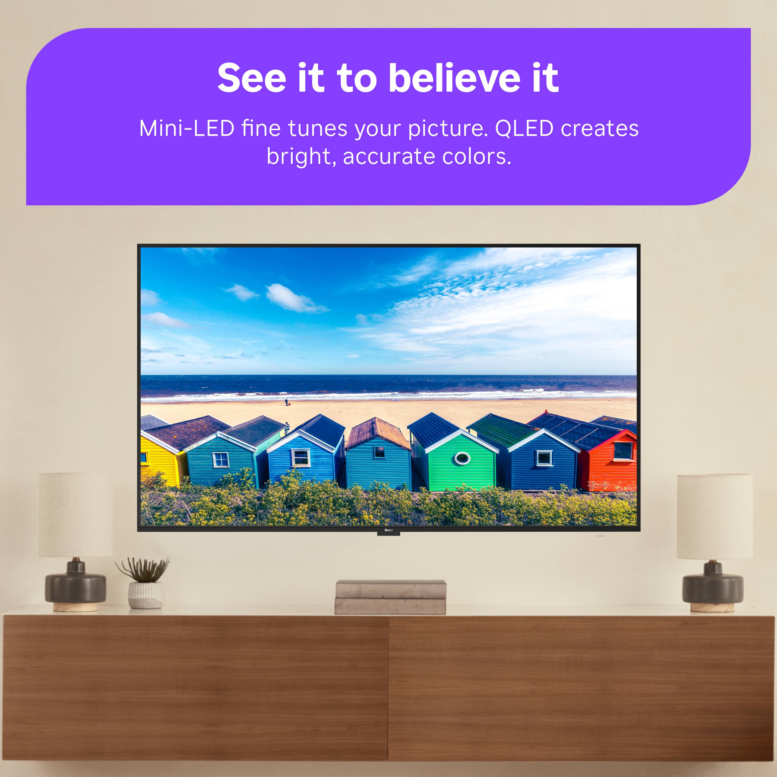 See it to believe it  
Mini-LED fine tunes your picture. QLED creates bright, accurate colors.