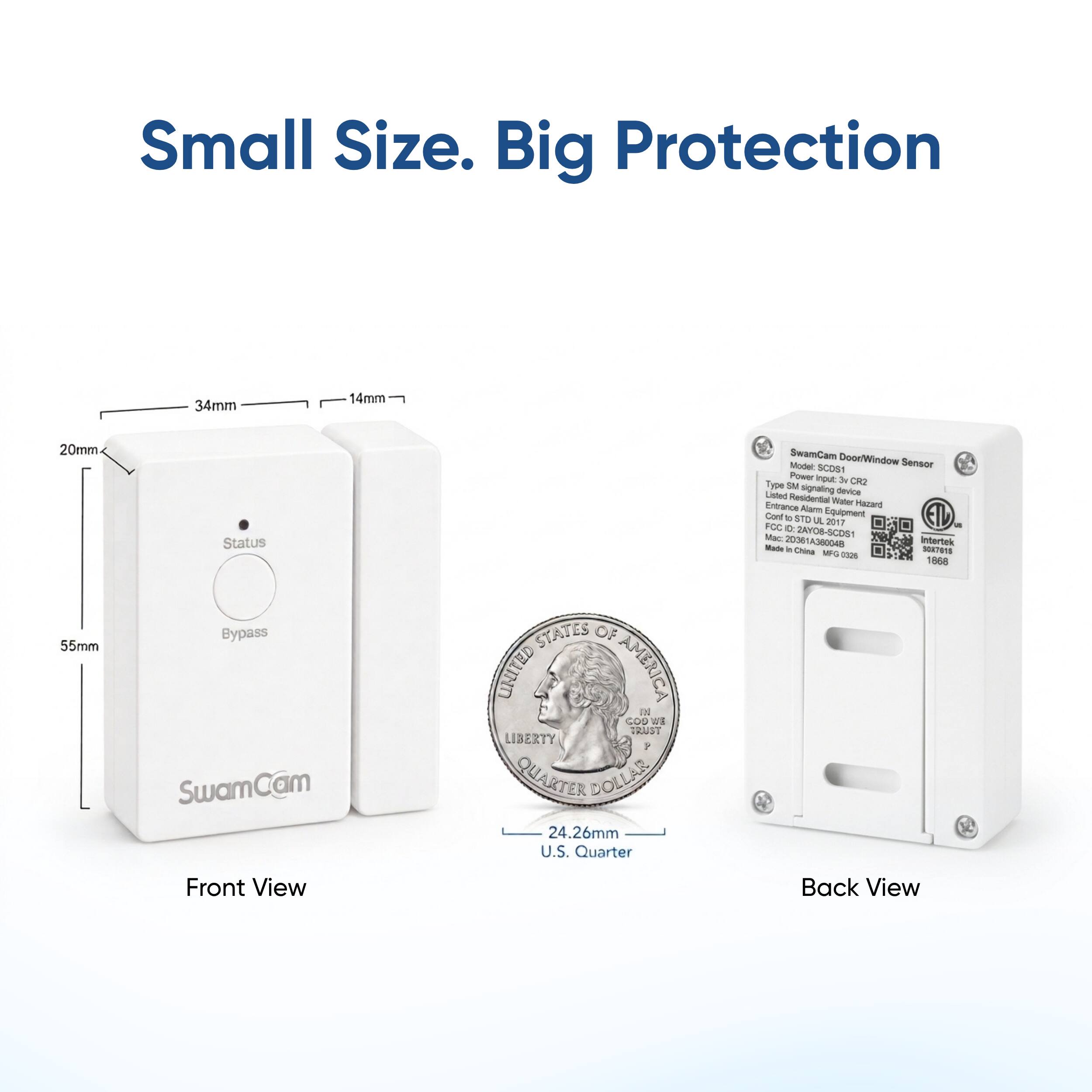 Small Size. Big Protection

34mm
14mm
20mm
55mm

Status Bypass

SwamCam

STATES OF UNITED AMERICA GOD IN WE TRUST LIBERTY 8 QUARTER DOLLAR 24.26mm U.S. Quarter

SwamCam Door/Window Model: SCDS1 Sensor Power input it CR2 Type SM signaling Listed device Residential Water Hazard Entrance Alarm Cont to STD Equipment a 2017 FCC 0: 2AYO8-SCDS1 Mac: 20361A360048 Intertek Made in China SOX7613 MFG 0026 1868

Front View
Back View