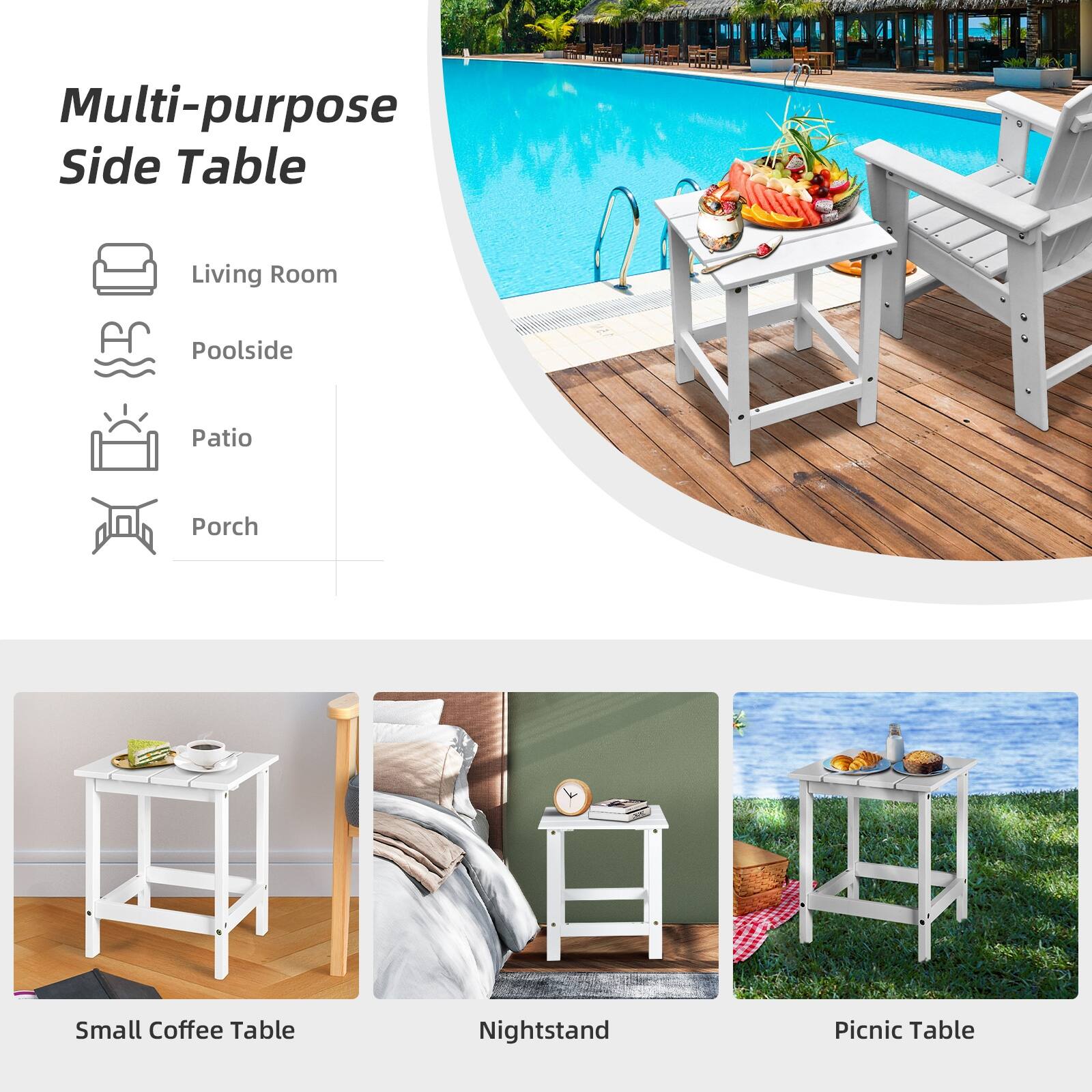 Multi-purpose Side Table
Living Room
Poolside
Patio
Porch
Small Coffee Table
Nightstand
Picnic Table