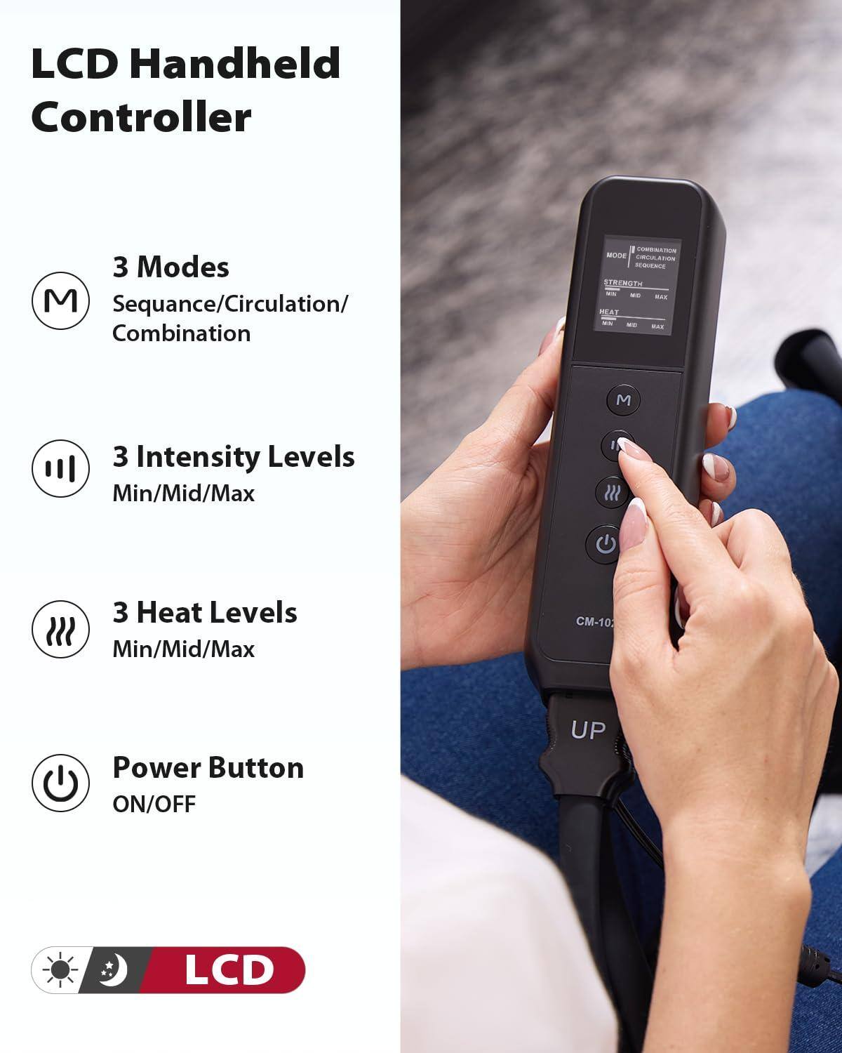 LCD Handheld Controller

3 Modes  
Sequence/Circulation/Combination

3 Intensity Levels  
Min/Mid/Max

3 Heat Levels  
Min/Mid/Max

Power Button  
ON/OFF

LCD