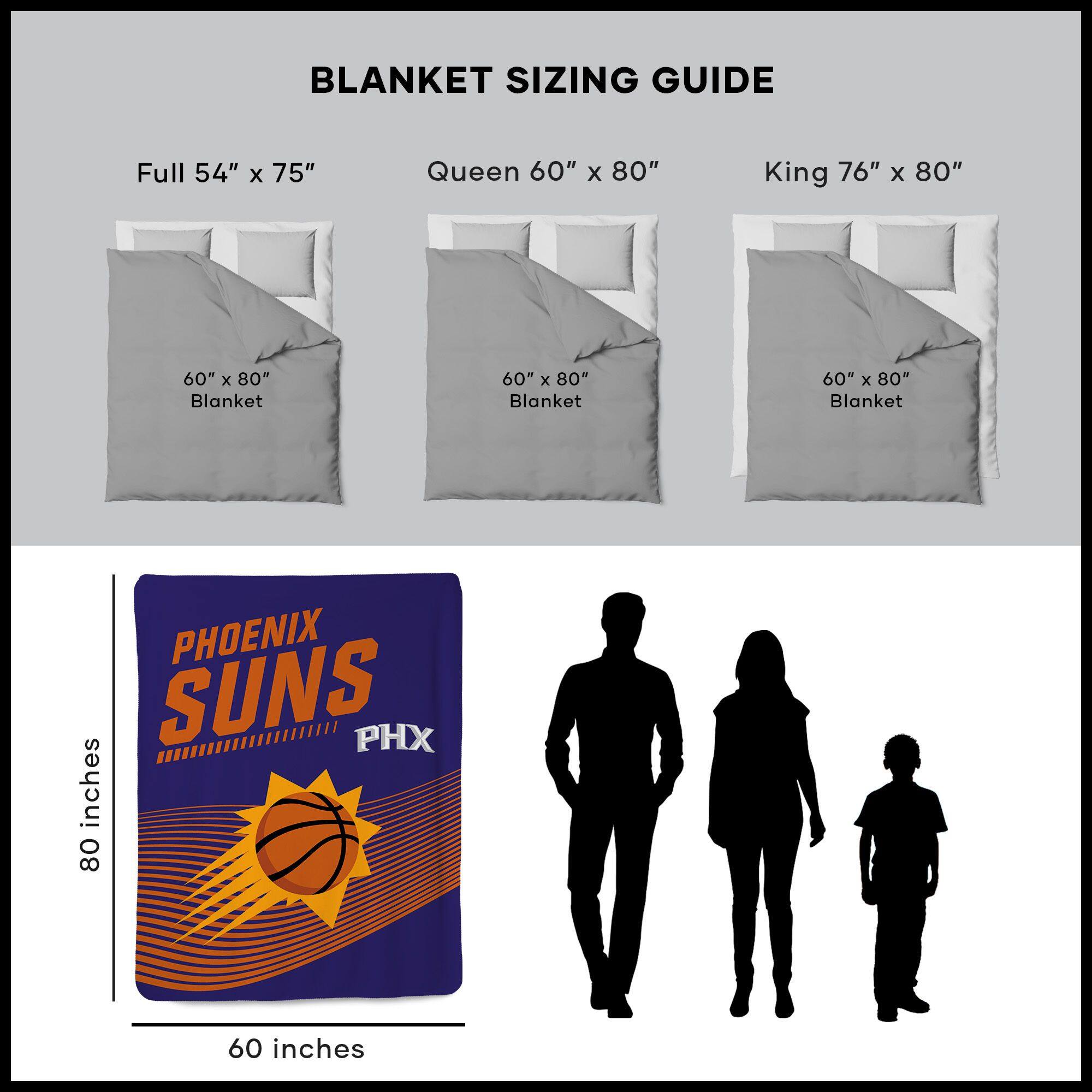 BLANKET SIZING GUIDE

Full 54" x 75"  
Queen 60" x 80"  
King 76" x 80"  

60" x 80" Blanket  
60" x 80" Blanket  
60" x 80" Blanket  

PHOENIX SUNS  
PHX  

80 inches  
60 inches