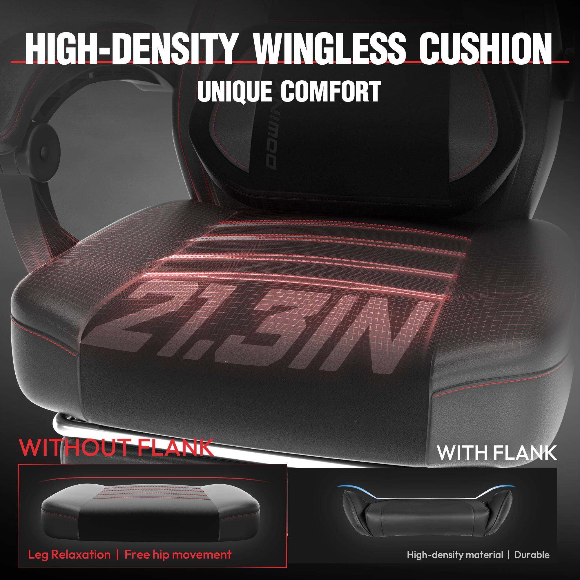 HIGH-DENSITY WINGLESS CUSHION  
UNIQUE COMFORT  

WITHOUT FLANK  
Leg Relaxation | Free hip movement  

WITH FLANK  
High-density material | Durable