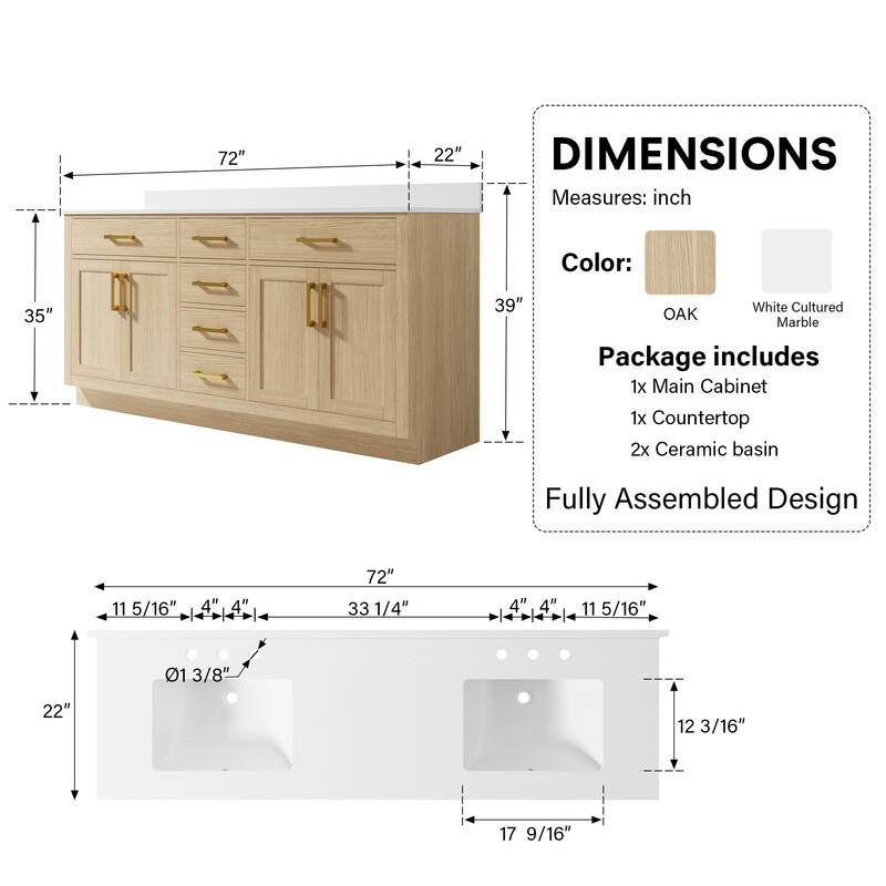 72" x 22" DIMENSIONS  
Measures: inch  
Color: 35" x 39" White Cultured OAK Marble  
Package includes:  
1x Main Cabinet  
1x Countertop  
2x Ceramic basin  
Fully Assembled Design  

Dimensions:  
- 72" x 33 1/4"  
- 11 5/16" x 4" x 4" x 4" x 11 5/16"  
- 22" x 12 3/16" x 17 9/16"