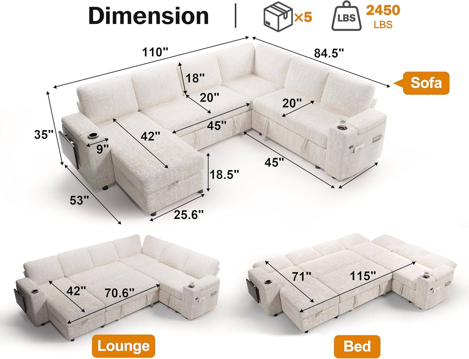 - **Sofa:**
  - 110" (length)
  - 84.5" (width)
  - 45" (height)
  - 20" (depth of seat)
  - 18" (depth of back)
  - 42" (width of seat)
  - 9" (height of armrest)
  - 35" (height of back)
  - 53" (depth of back)
  - 25.6" (height of base)

- **Lounge:**
  - 70.6" (length)
  - 42" (width)
  - 53" (depth)

- **Bed:**
  - 115" (length)
  - 71" (width)

- **Weight Capacity:**
  - 2450 LBS

- **Additional Information:**
  - x5 (number of pieces)