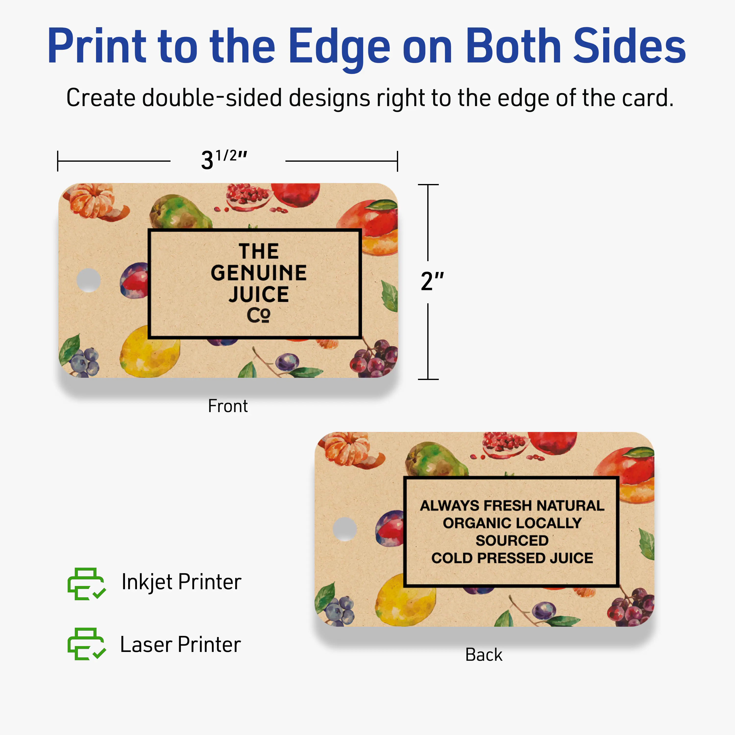 Print to the Edge on Both Sides

Create double-sided designs right to the edge of the card.

3 3/2" Front Inkjet Printer

THE GENUINE JUICE Co

ALWAYS FRESH NATURAL ORGANIC LOCALLY SOURCED COLD PRESSED JUICE

2" Back Laser Printer