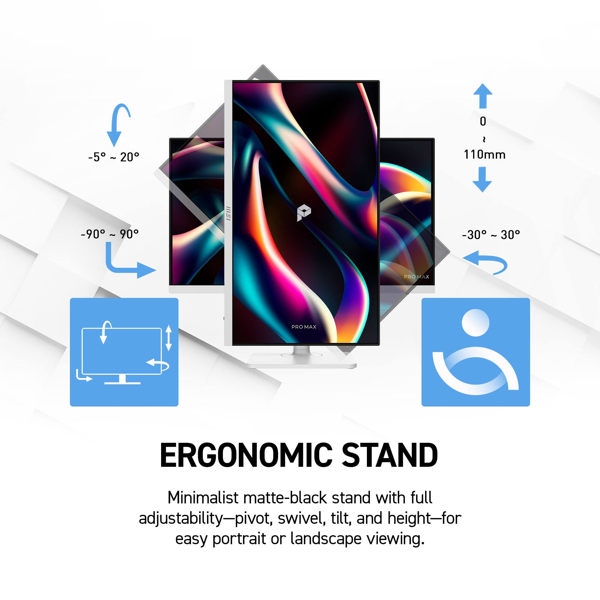 -5° ~ 20°
I 110mm
-90° ~ 90°
IIISI
-30° ~ 30°
PROMAX
PROM MAX
ERGONOMIC STAND
Minimalist matte-black stand with full adjustability—pivot, swivel, tilt, and height—for easy portrait or landscape viewing.