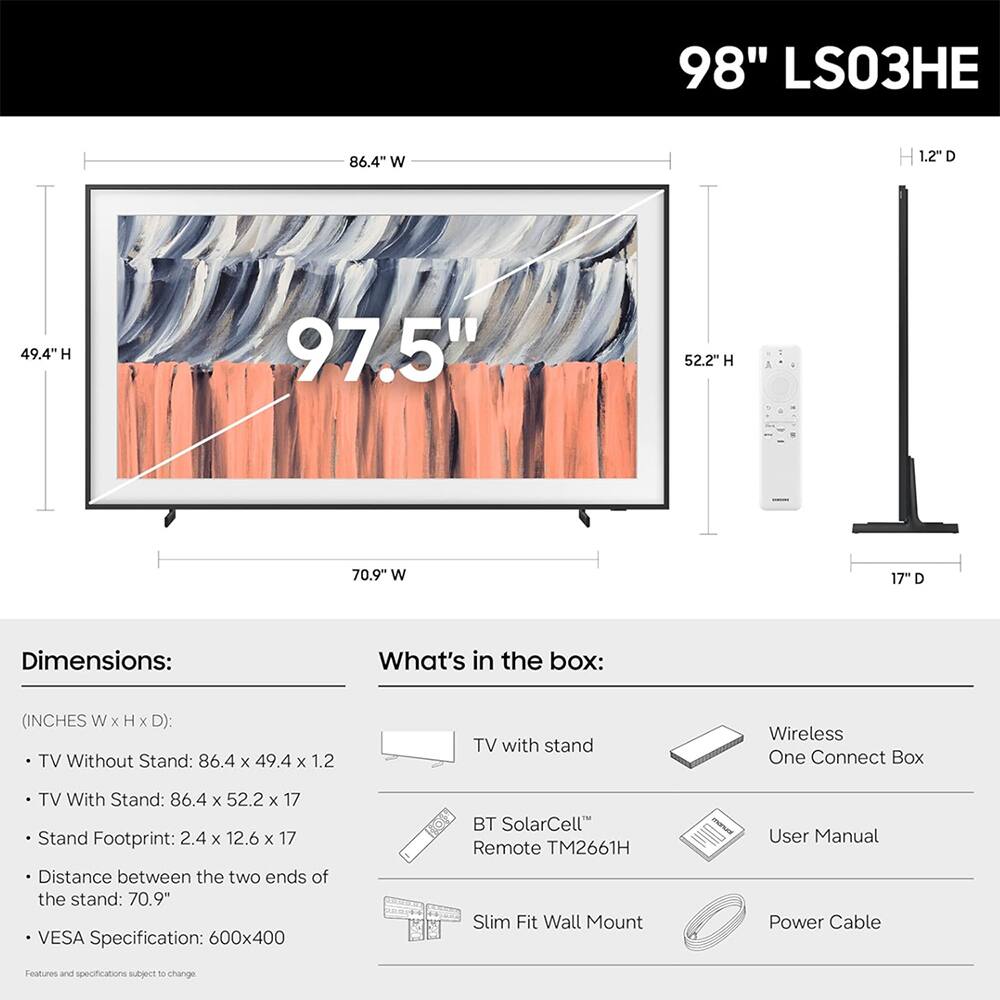 98" LS03HE

86.4" W
H 1.2"D
49.4"H
97.5"
52.2"H
70.9" W
17" D

Dimensions:
(INCHES W X H X D):
TV Without Stand: 86.4 X 49.4 X 1.2
TV With Stand: 86.4 X 52.2 X 17
Stand Footprint: 2.4 X 12.6 X 17
Distance between the two ends of the stand: 70.9
VESA Specification: 600x400

What's in the box:
TV with stand
Wireless One Connect Box
BT SolarCell™ Remote TM2661H
Slim Fit Wall Mount
User Manual
Power Cable

Features and specifications subject to change.
