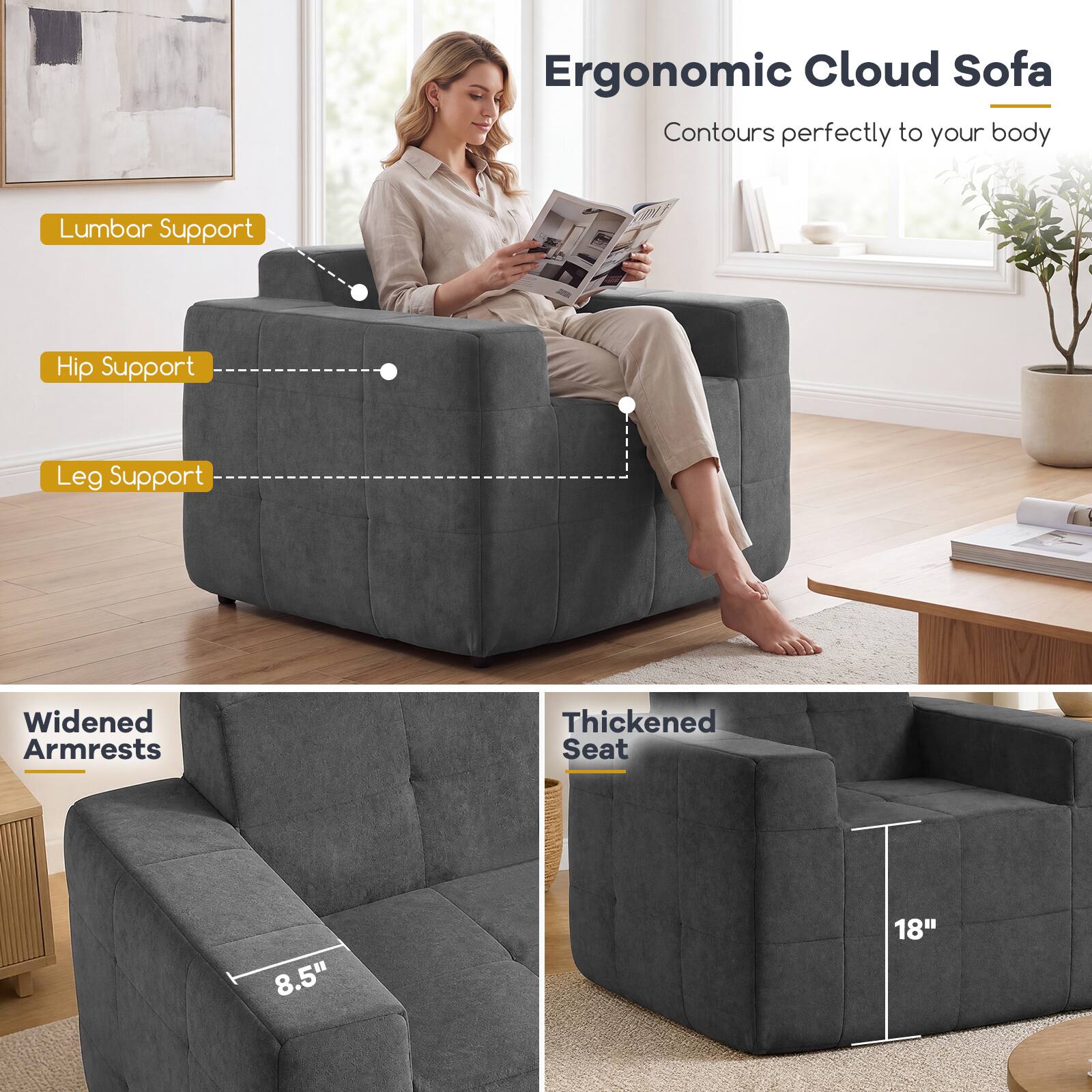 Ergonomic Cloud Sofa  
Contours perfectly to your body

- Lumbar Support
- Hip Support
- Leg Support
- Widened Armrests
- Thickened Seat

8.5"  
18"