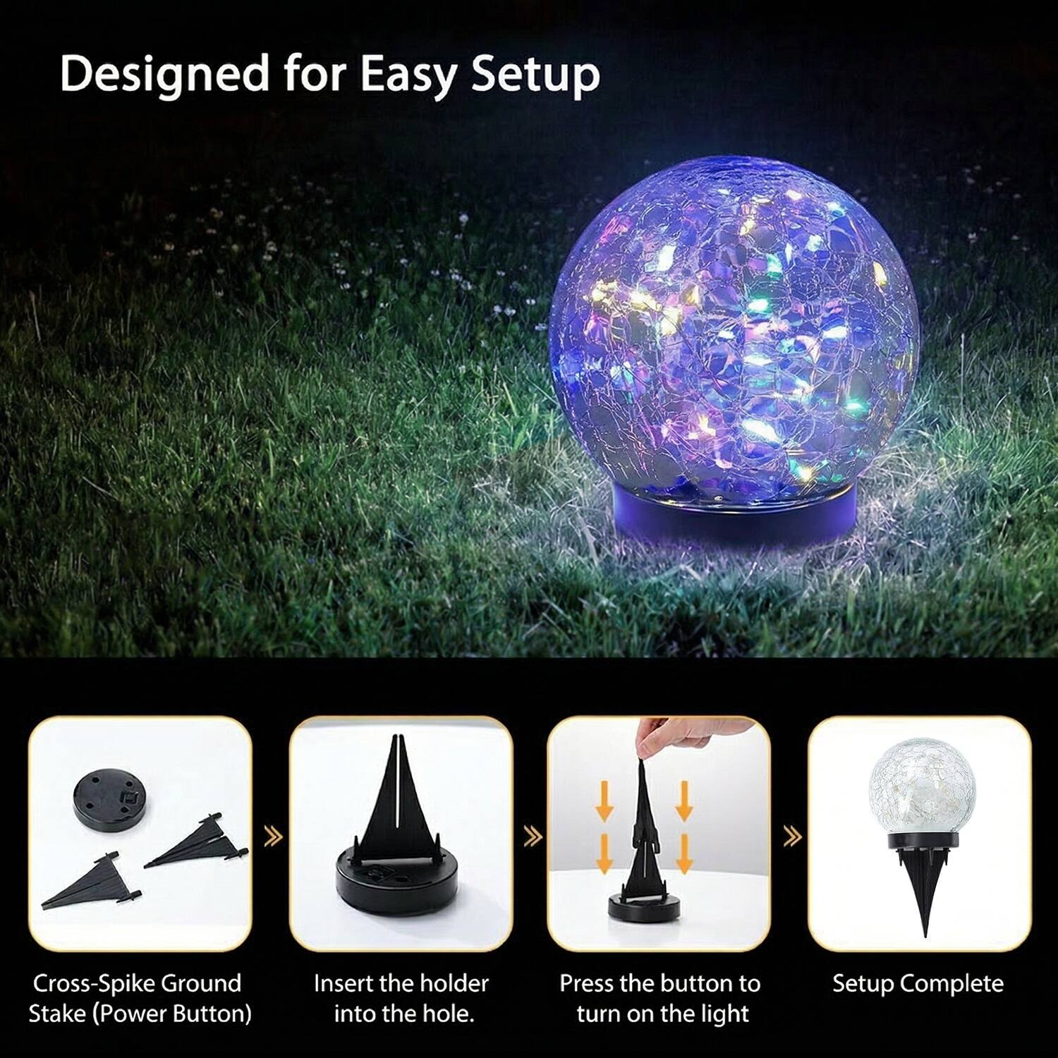 Designed for Easy Setup

Cross-Spike Ground Stake (Power Button)

1. Insert the holder into the hole.
2. Press the button to turn on the light.
3. Setup Complete