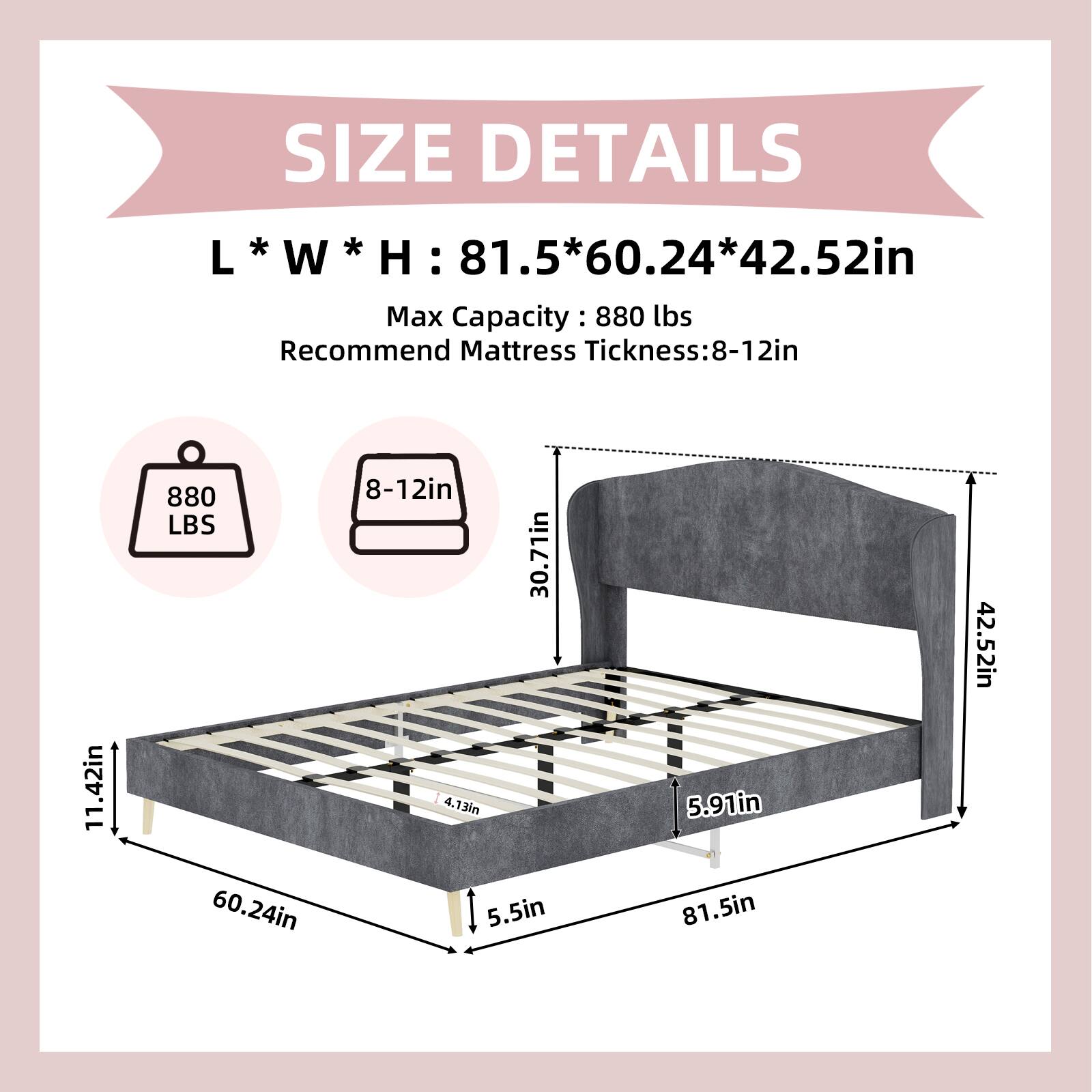 SIZE DETAILS  
L * W * H: 81.5 * 60.24 * 42.52in  
Max Capacity: 880 lbs  
Recommend Mattress Thickness: 8-12in