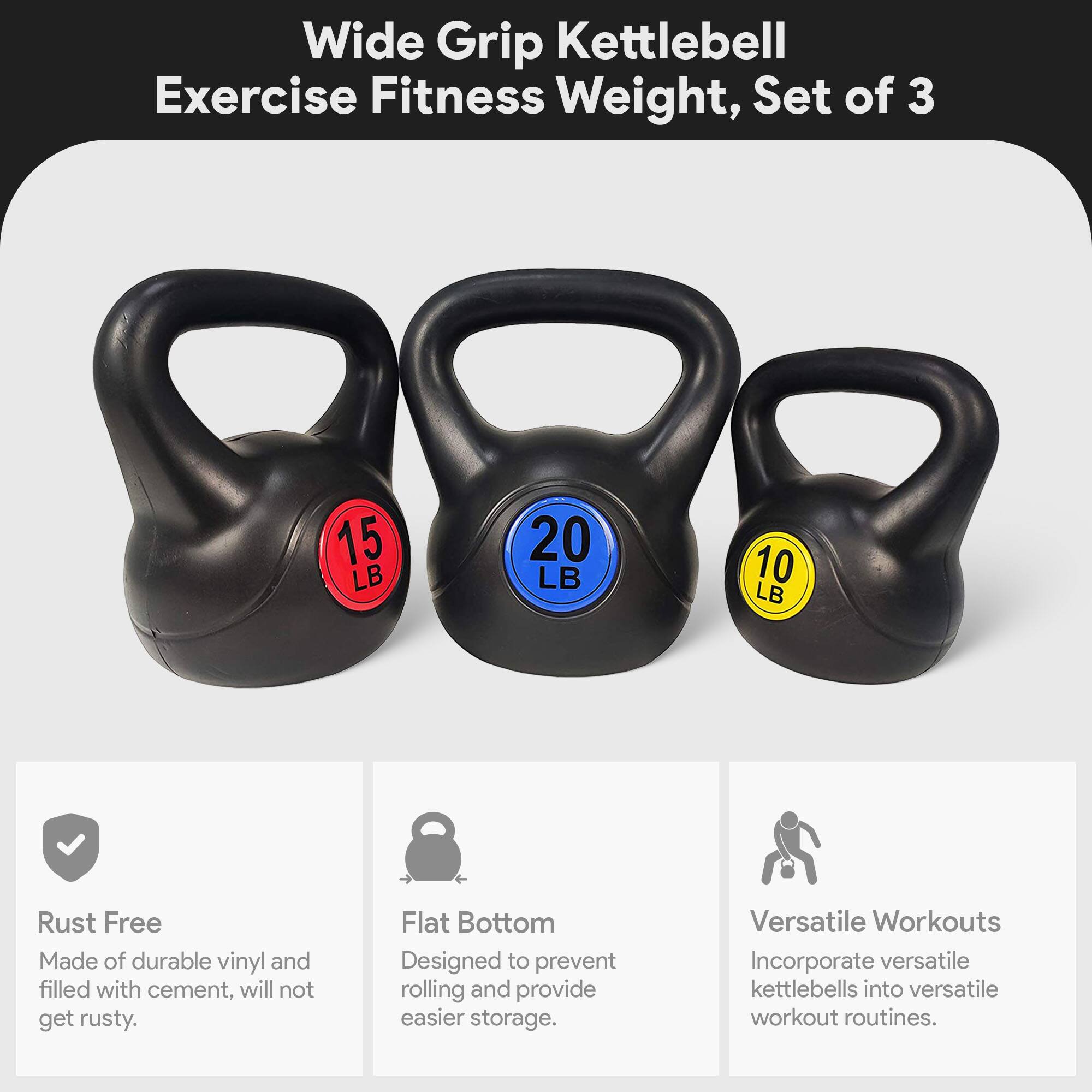 Wide Grip Kettlebell Exercise Fitness Weight, Set of 3

- 15 LB
- 20 LB
- 10 LB

Features:
- Rust Free: Made of durable vinyl and filled with cement, will not get rusty.
- Flat Bottom: Designed to prevent rolling and provide easier storage.
- Versatile Workouts: Incorporate versatile kettlebells into versatile workout routines.