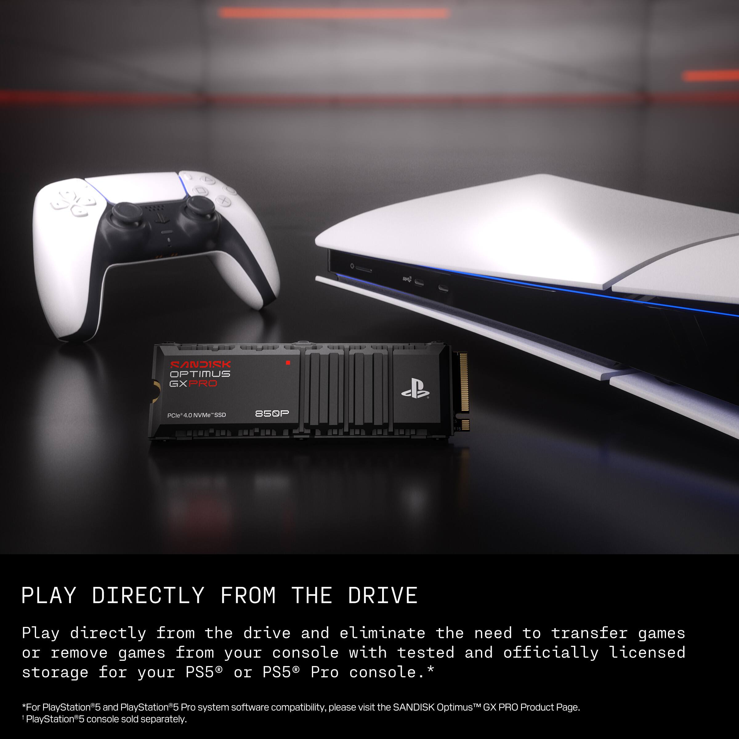 SANDISK OPTIMUS GXPRO PN-ADNVTSOO

Play directly from the drive and eliminate the need to transfer games or remove games from your console with tested and officially licensed storage for your PS5 or PS5 Pro console. * "For PlayStation"5 and PlayStation*5 Pro system software compatibility. please visit the SANDISK Optimus GX PRO Product Page. PlayStation*5 console sold separately.