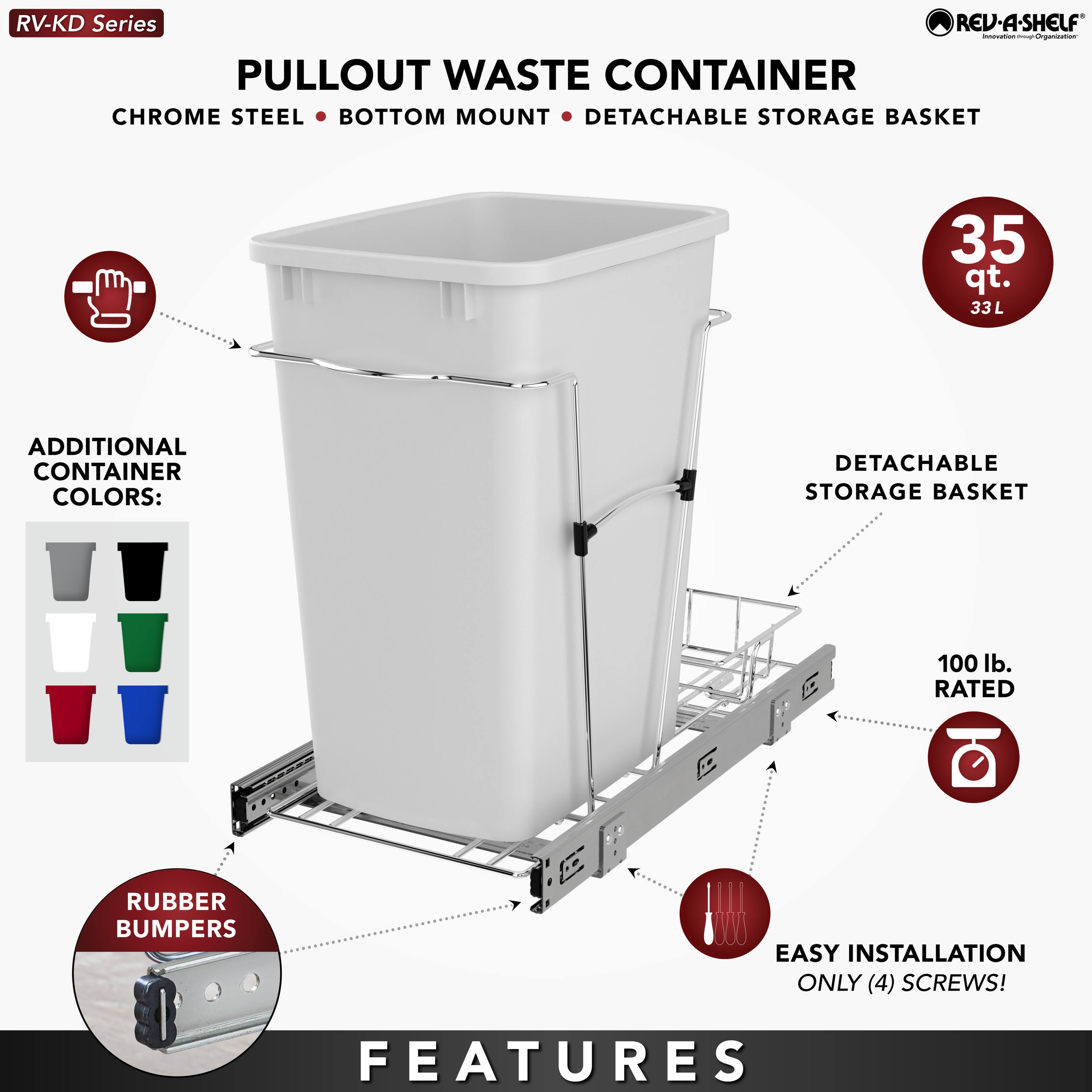RV-KD Series  
PULLOUT WASTE CONTAINER  
CHROME STEEL • BOTTOM MOUNT • DETACHABLE STORAGE BASKET  

35 qt.  
33 L  

ADDITIONAL CONTAINER COLORS:  

RUBBER BUMPERS  

EASY INSTALLATION  
ONLY (4) SCREWS!  

FEATURES  
- DETACHABLE STORAGE BASKET  
- 100 lb. RATED  
- RUBBER BUMPERS  
- EASY INSTALLATION  
- ONLY (4) SCREWS!