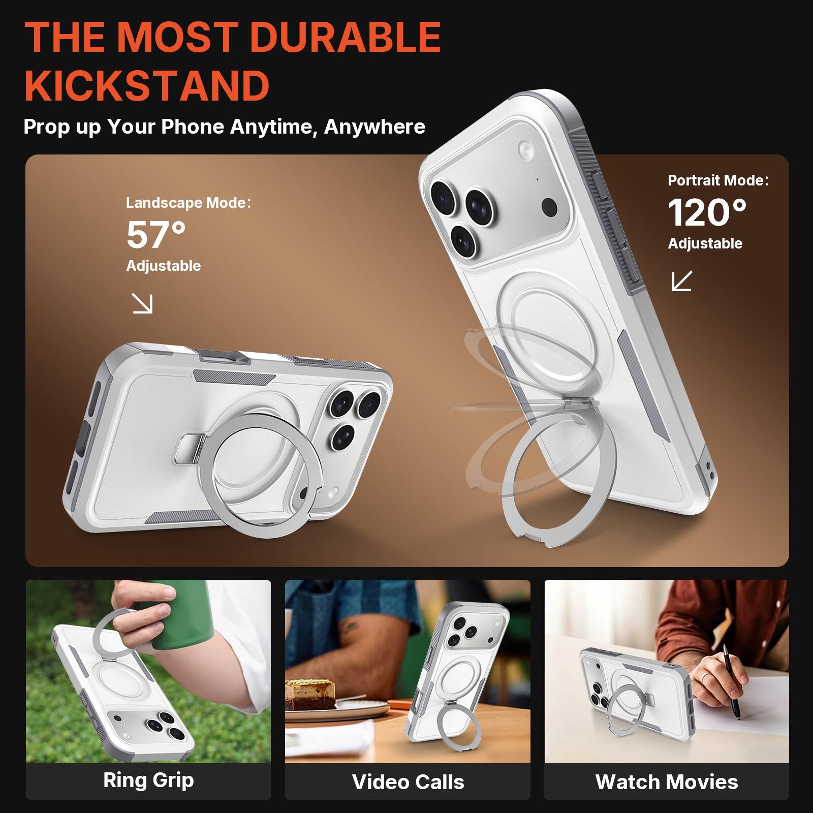 THE MOST DURABLE KICKSTAND  
Prop up Your Phone Anytime, Anywhere  

Landscape Mode: 57° Adjustable  
Portrait Mode: 120° Adjustable  

Ring Grip  
Video Calls  
Watch Movies