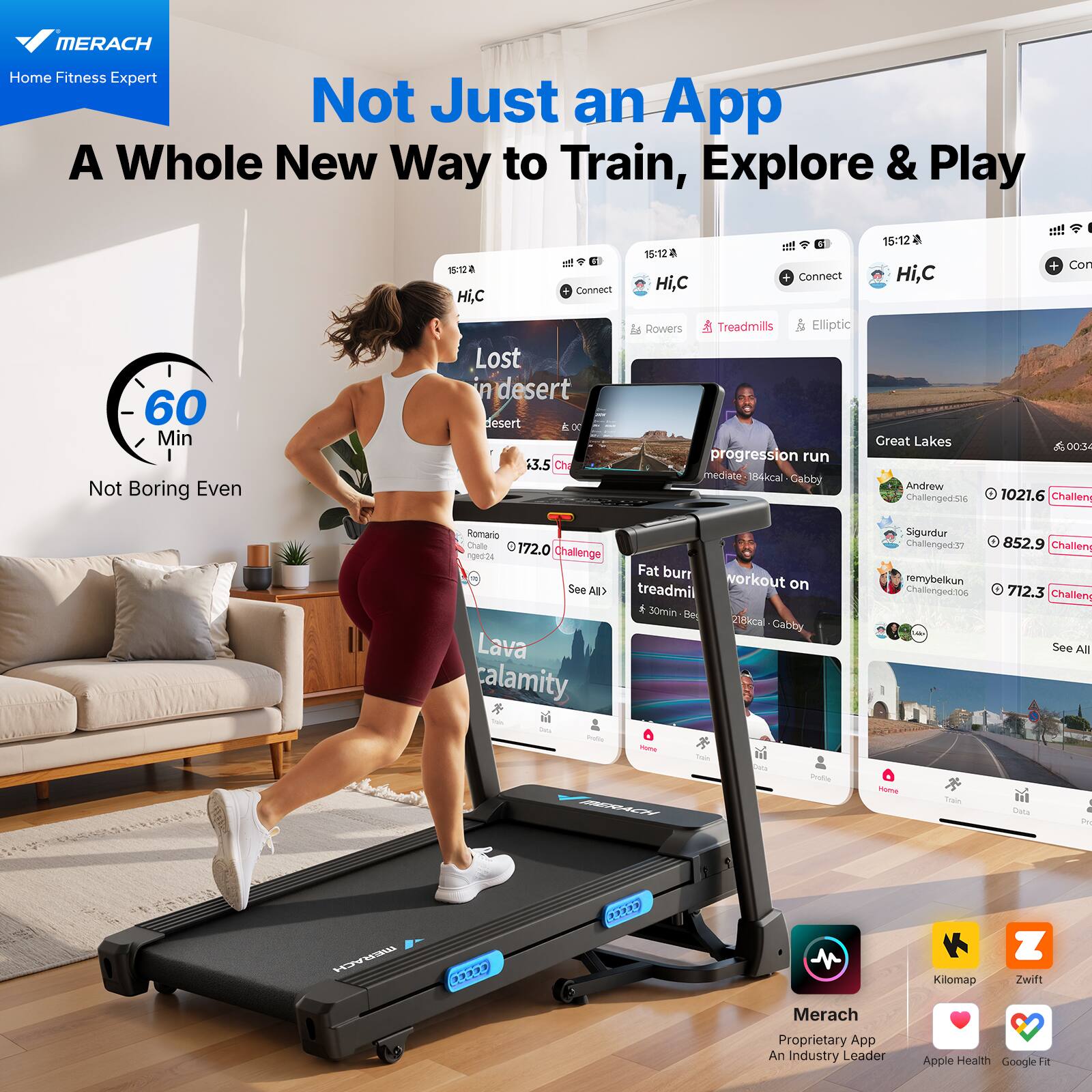 MERACH  
Home Fitness Expert  

Not Just an App  
A Whole New Way to Train, Explore & Play  

60 Min  
Not Boring Even  

Hi,C  
Connect  

Lost in desert  
13.5  

progression run  
mediate: 184kcal - Gabby  

Great Lakes  
Andrew Challenged: 1021.6  

Fat burn workout on treadmill  
30min - 210kcal - Gabby  

Lava calamity  

Merach  
Proprietary App  
An Industry Leader  
Apple Health  
Google Fit  

Kilomap  
Zwift
