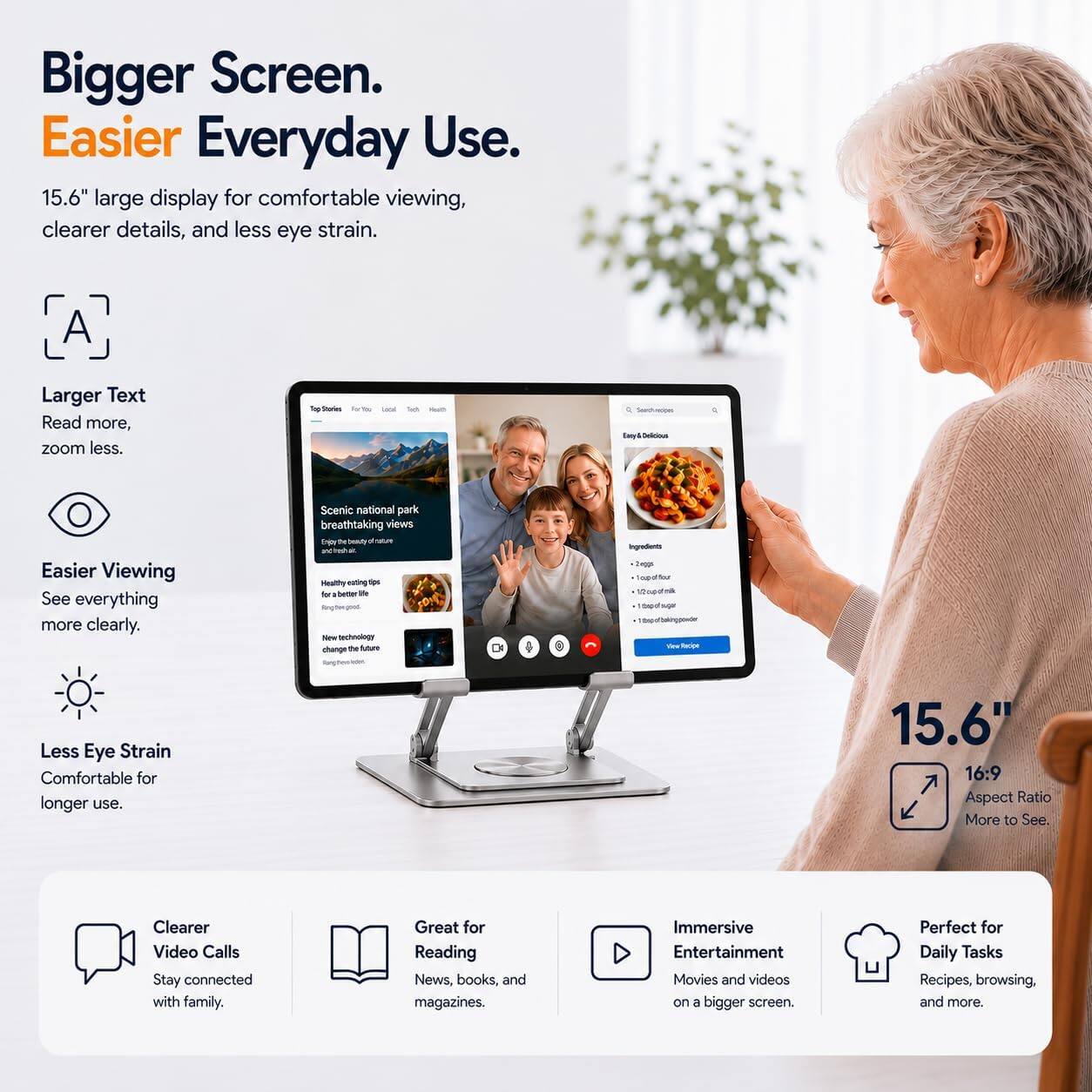 Bigger Screen. Easier Everyday Use.  
15.6" large display for comfortable viewing, clearer details, and less eye strain.

A  
Larger Text  
Read more, zoom less.

Easier Viewing  
See everything more clearly.

Less Eye Strain  
Comfortable for longer use.

15.6" 16:9 Aspect Ratio  
More to See.

Clearer Video Calls  
Stay connected with family.

Great for Reading  
News, books, and magazines.

Immersive Entertainment  
Movies and videos on a bigger screen.

Perfect for Daily Tasks  
Recipes, browsing, and more.