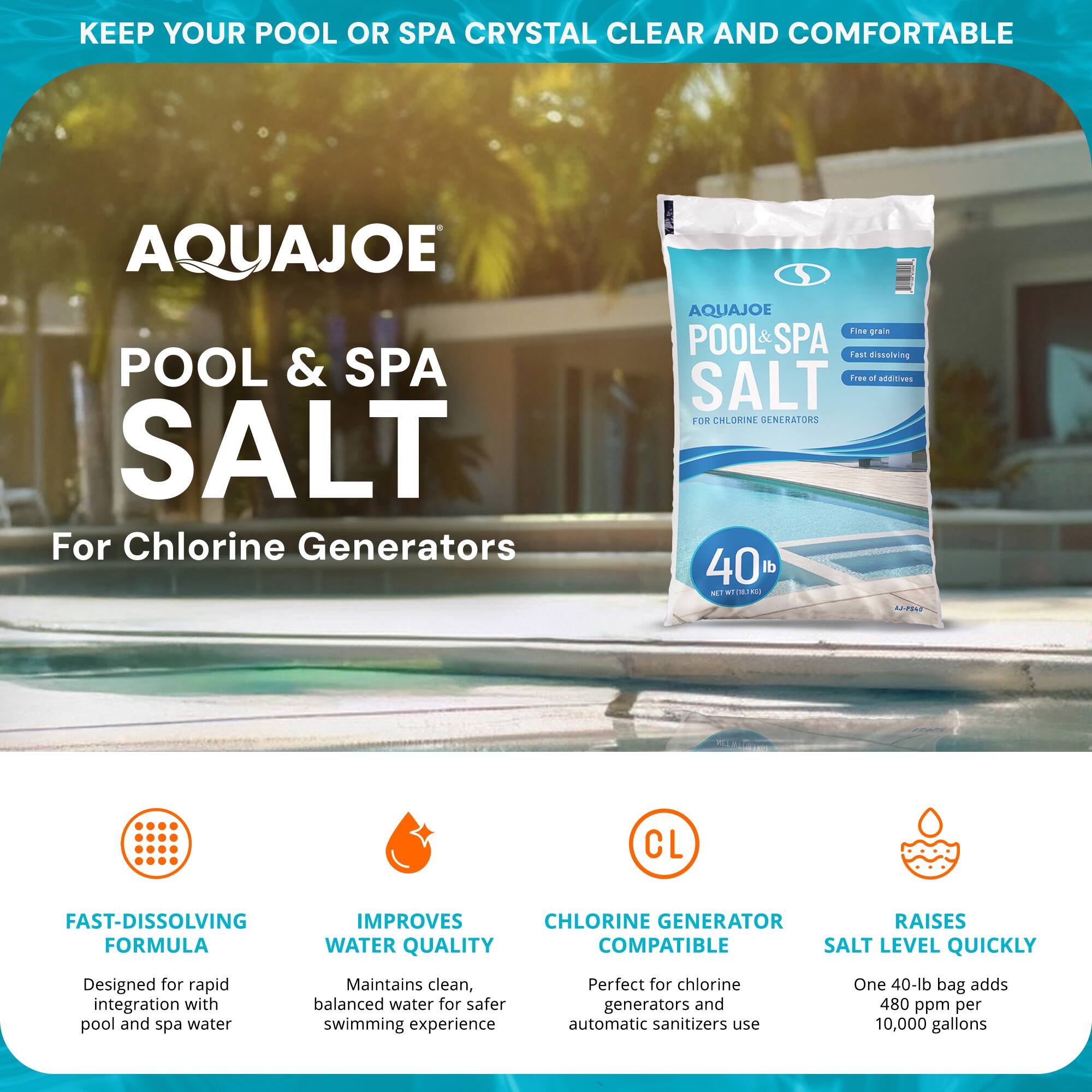 **KEEP YOUR POOL OR SPA CRYSTAL CLEAR AND COMFORTABLE**

**AQUAJOE POOL & SPA SALT**

_For Chlorine Generators_

**FAST-DISSOLVING FORMULA**

- Designed for rapid integration with pool and spa water

**IMPROVES WATER QUALITY**

- Maintains clean, balanced water for safer swimming experience

**CHLORINE GENERATOR COMPATIBLE**

- Perfect for chlorine generators and automatic sanitizers use

**RAISES SALT LEVEL QUICKLY**

- One 40-lb bag adds 480 ppm per 10,000 gallons

---

**AQUAJOE POOL & SPA SALT**

_For Chlorine Generators_

- Fine grain
- Fast dissolving
- Free of additives

**40 lb**

**NET WT 18.14 kg**
