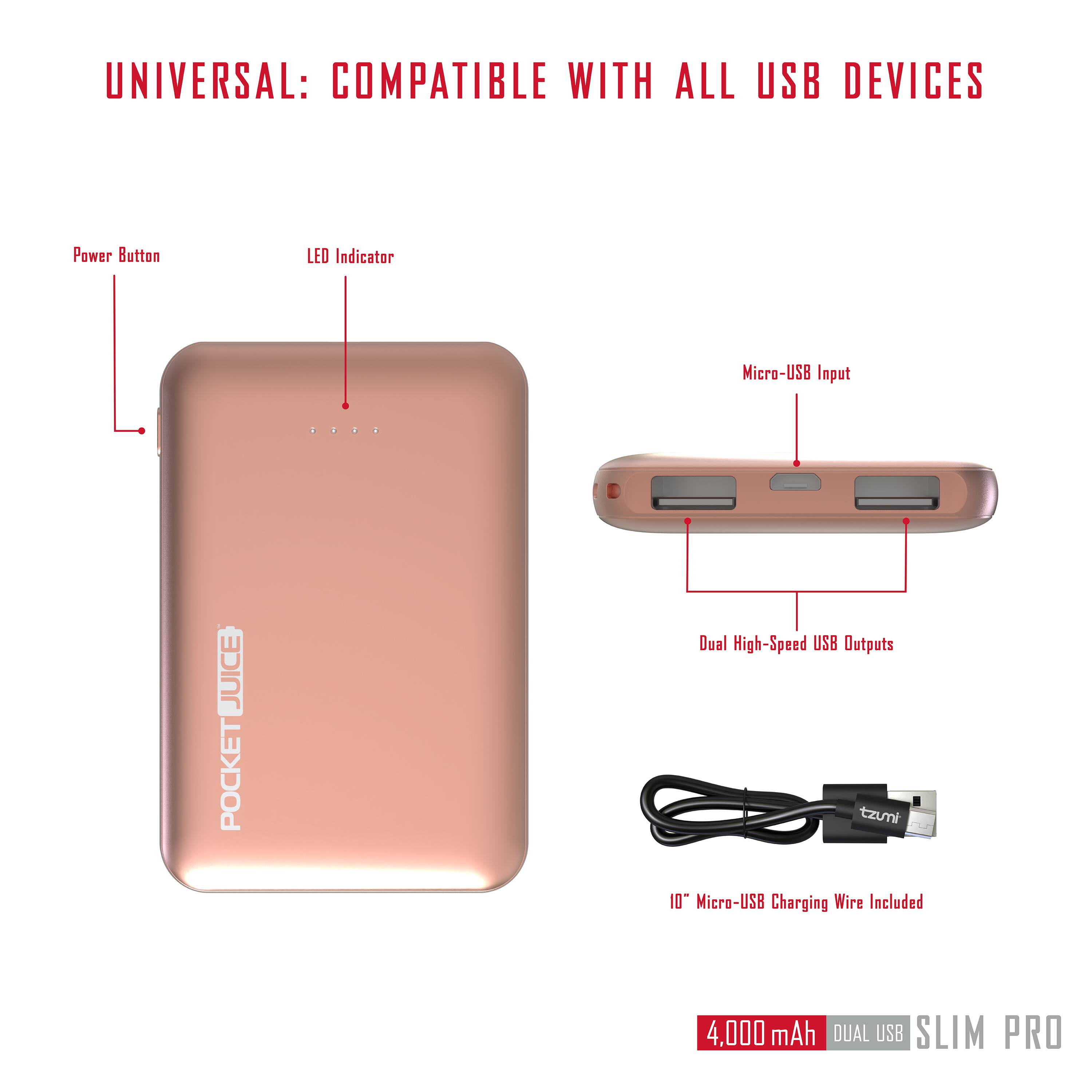 UNIVERSAL: COMPATIBLE WITH ALL USB DEVICES

- Power Button
- LED Indicator
- Micro-USB Input
- Dual High-Speed USB Outputs

JUICE POCKET

10" Micro-USB Charging Wire Included

4,000 mAh DUAL USB SLIM PRO