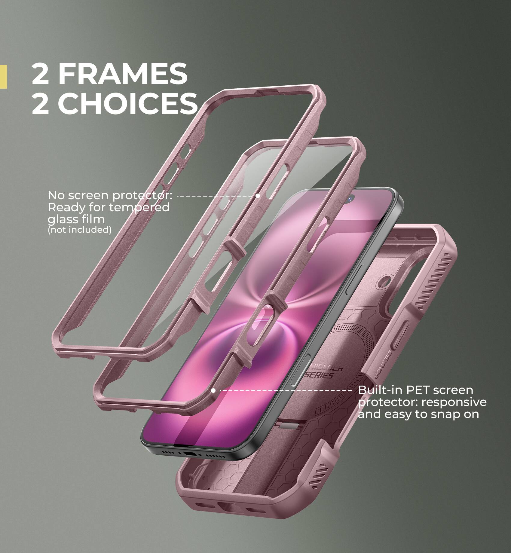 2 FRAMES 2 CHOICES

No screen protector: Ready for tempered glass film (not included)

Built-in PET screen protector: responsive and easy to snap on