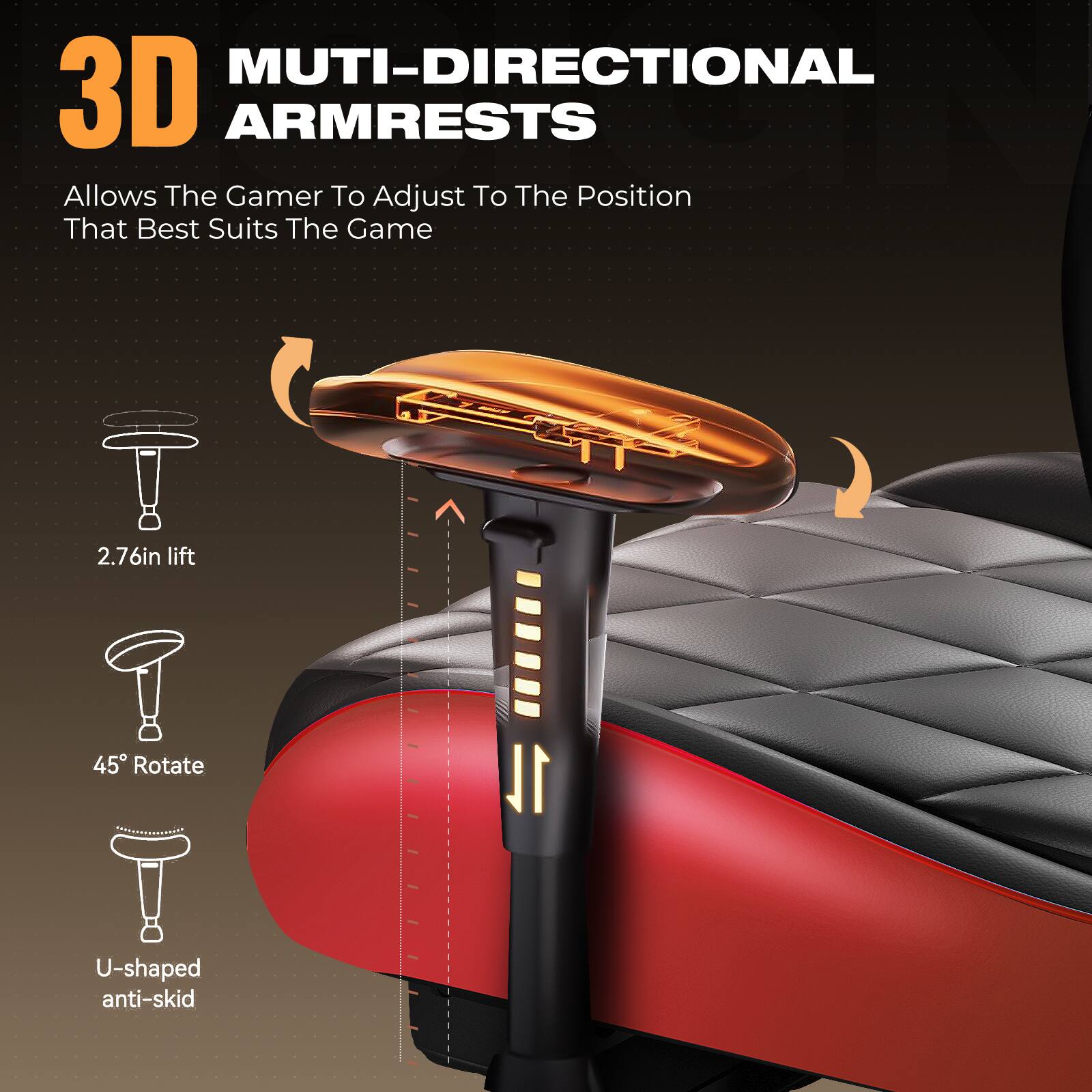 3D MULTI-DIRECTIONAL ARMRESTS  
Allows The Gamer To Adjust To The Position That Best Suits The Game  

- 2.76in lift  
- 45° Rotate  
- U-shaped anti-skid