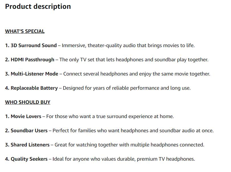 **Product description**

**WHAT'S SPECIAL**

1. **3D Surround Sound** – Immersive, theater-quality audio that brings movies to life.
2. **HDMI Passthrough** – The only TV set that lets headphones and soundbar play together.
3. **Multi-Listener Mode** – Connect several headphones and enjoy the same movie together.
4. **Replaceable Battery** – Designed for years of reliable performance and long use.

**WHO SHOULD BUY**

1. **Movie Lovers** – For those who want a true surround experience at home.
2. **Soundbar Users** – Perfect for families who want headphones and soundbar audio at once.
3. **Shared Listeners** – Great for watching together with multiple headphones connected.
4. **Quality Seekers** – Ideal for anyone who values durable, premium TV headphones.
