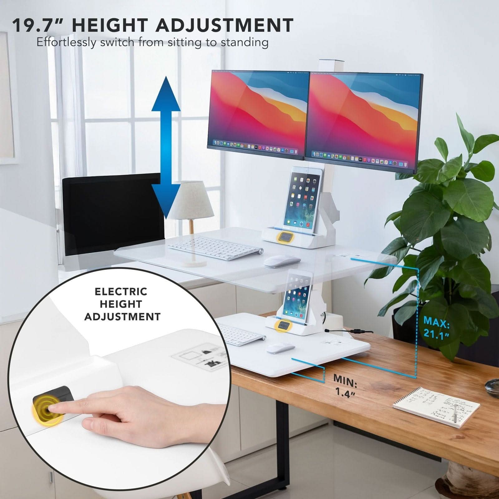 19.7" HEIGHT ADJUSTMENT  
Effortlessly switch from sitting to standing  

ELECTRIC HEIGHT ADJUSTMENT  
MAX: 21.1"  
MIN: 1.4"