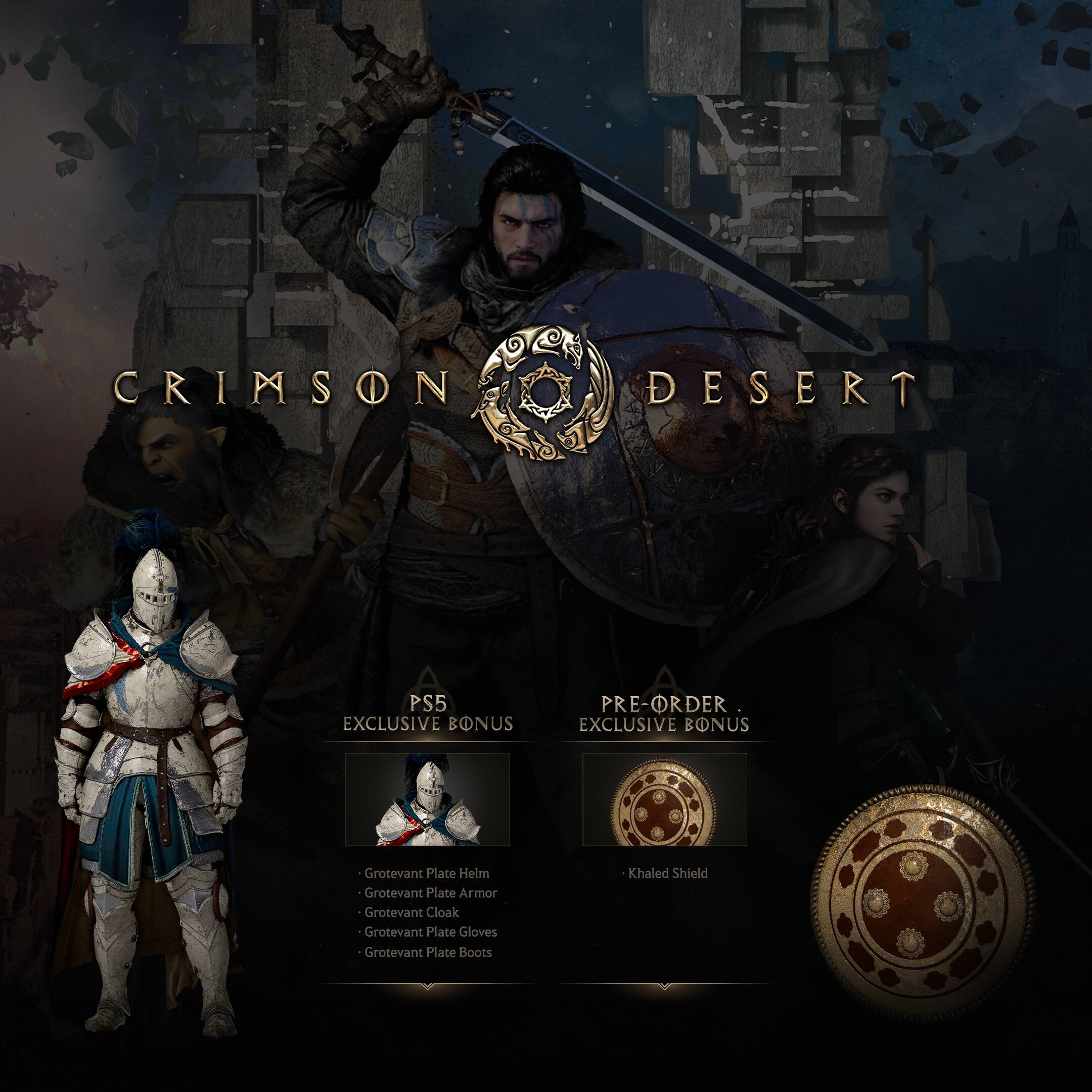 CRIMSON DESERT

PS5 EXCLUSIVE BONUS
- Grotevant Plate Helm
- Grotevant Plate Armor
- Grotevant Cloak
- Grotevant Plate Gloves
- Grotevant Plate Boots

PRE-ORDER EXCLUSIVE BONUS
- Khaled Shield